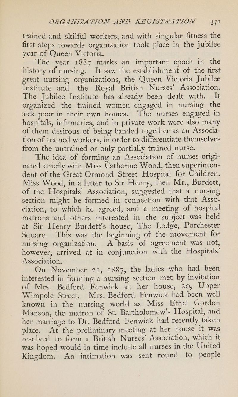 trained and skilful workers, and with singular fitness the first steps towards organization took place in the jubilee year of Queen Victoria. The year 1887 marks an important epoch in the history of nursing. It saw the establishment of the first great nursing organizations, the Queen Victoria Jubilee Institute and the Royal British Nurses’ Association. The Jubilee Institute has already been dealt with. It organized the trained women engaged in nursing the sick poor in their own homes. The nurses engaged in hospitals, infirmaries, and in private work were also many of them desirous of being banded together as an Associa- tion of trained workers, in order to differentiate themselves from the untrained or only partially trained nurse. The idea of forming an Association of nurses origi- nated chiefly with Miss Catherine Wood, then superinten- dent of the Great Ormond Street Hospital for Children. Miss Wood, in a letter to Sir Henry, then Mr., Burdett, of the Hospitals’ Association, suggested that a nursing section might be formed in connection with that Asso- ciation, to which he agreed, and a meeting of hospital matrons and others interested in the subject was held at Sir Henry Burdett’s house, The Lodge, Porchester Square. This was the beginning of the movement for nursing organization. A basis of agreement was not, however, arrived at in conjunction with the Hospitals’ Association. On November 21, 1887, the ladies who had been interested in forming a nursing section met by invitation of Mrs. Bedford Fenwick at her house, 20, Upper Wimpole Street. Mrs. Bedford Fenwick had been well known in the nursing world as Miss Ethel Gordon Manson, the matron of St. Bartholomew’s Hospital, and her marriage to Dr. Bedford Fenwick had recently taken place. At the preliminary meeting at her house it was resolved to form a British Nurses’ Association, which it was hoped would in time include all nurses in the United Kingdom. An intimation was sent round to people