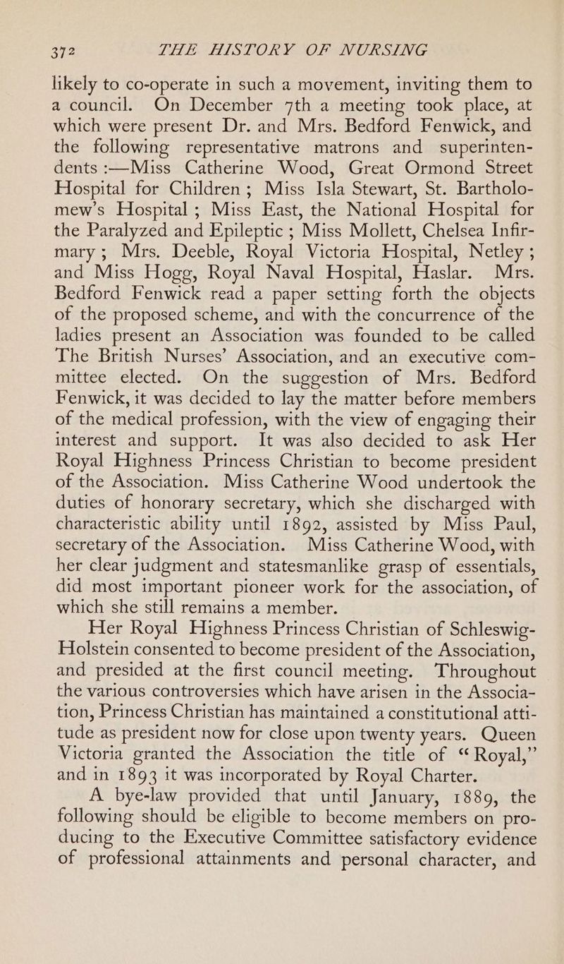 likely to co-operate in such a movement, inviting them to a council. On December 7th a meeting took place, at which were present Dr. and Mrs. Bedford Fenwick, and the following representative matrons and superinten- dents :—Miss Catherine Wood, Great Ormond Street Hospital for Children ; Miss Isla Stewart, St. Bartholo- mew’s Hospital ; Miss East, the National Hospital for the Paralyzed and Epileptic ; Miss Mollett, Chelsea Infir- mary; Mrs. Deeble, Royal Victoria Hospital, Netley ; and Miss Hogg, Royal Naval Hospital, Haslar. Mrs. Bedford Fenwick read a paper setting forth the objects of the proposed scheme, and with the concurrence of the ladies present an Association was founded to be called The British Nurses’ Association, and an executive com- mittee elected. On the suggestion of Mrs. Bedford Fenwick, it was decided to lay the matter before members of the medical profession, with the view of engaging their interest and support. It was also decided to ask Her Royal Highness Princess Christian to become president of the Association. Miss Catherine Wood undertook the duties of honorary secretary, which she discharged with characteristic ability until 1892, assisted by Miss Paul, secretary of the Association. Miss Catherine Wood, with her clear judgment and statesmanlike grasp of essentials, did most important pioneer work for the association, of which she still remains a member. Her Royal Highness Princess Christian of Schleswig- Holstein consented to become president of the Association, and presided at the first council meeting. Throughout the various controversies which have arisen in the Associa- tion, Princess Christian has maintained a constitutional atti- tude as president now for close upon twenty years. Queen Victoria granted the Association the title of ‘ Royal,” and in 1893 it was incorporated by Royal Charter. A bye-law provided that until January, 1889, the following should be eligible to become members on pro- ducing to the Executive Committee satisfactory evidence of professional attainments and personal character, and