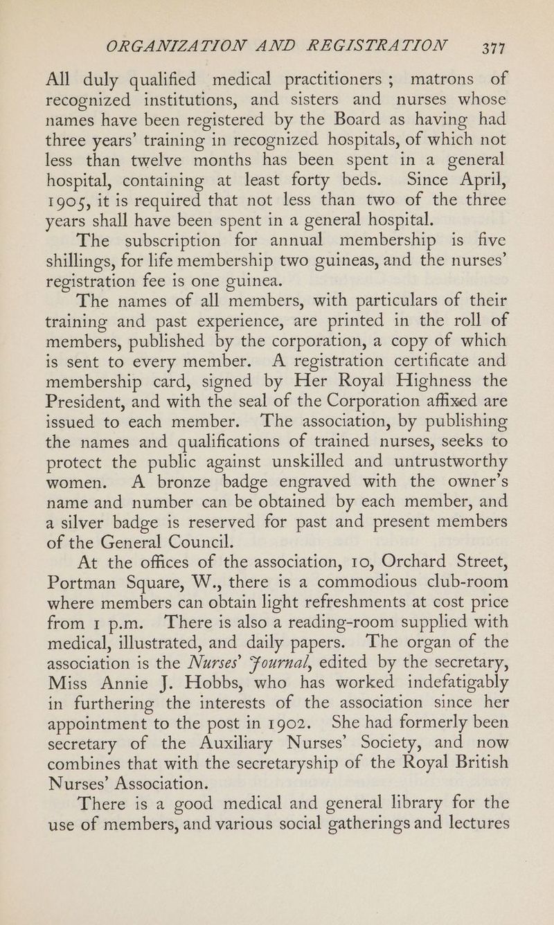 All duly qualified medical practitioners; matrons of recognized institutions, and sisters and nurses whose names have been registered by the Board as having had three years’ training in recognized hospitals, of which not less than twelve months has been spent in a general hospital, containing at least forty beds. Since April, 1905, it is required that not less than two of the three years shall have been spent in a general hospital. The subscription for annual membership is five shillings, for life membership two guineas, and the nurses’ registration fee is one guinea. The names of all members, with particulars of their training and past experience, are printed in the roll of members, published by the corporation, a copy of which is sent to every member. A registration certificate and membership card, signed by Her Royal Highness the President, and with the seal of the Corporation affixed are issued to each member. The association, by publishing the names and qualifications of trained nurses, seeks to protect the public against unskilled and untrustworthy women. A bronze badge engraved with the owner’s name and number can be obtained by each member, and a silver badge is reserved for past and present members of the General Council. At the offices of the association, to, Orchard Street, Portman Square, W., there is a commodious club-room where members can obtain light refreshments at cost price from 1 p.m. There is also a reading-room supplied with medical, illustrated, and daily papers. The organ of the association is the Nurses’ Fournal, edited by the secretary, Miss Annie J. Hobbs, who has worked indefatigably in furthering the interests of the association since her appointment to the post in 1902. She had formerly been secretary of the Auxiliary Nurses’ Society, and now combines that with the secretaryship of the Royal British Nurses’ Association. There is a good medical and general library for the use of members, and various social gatherings and lectures