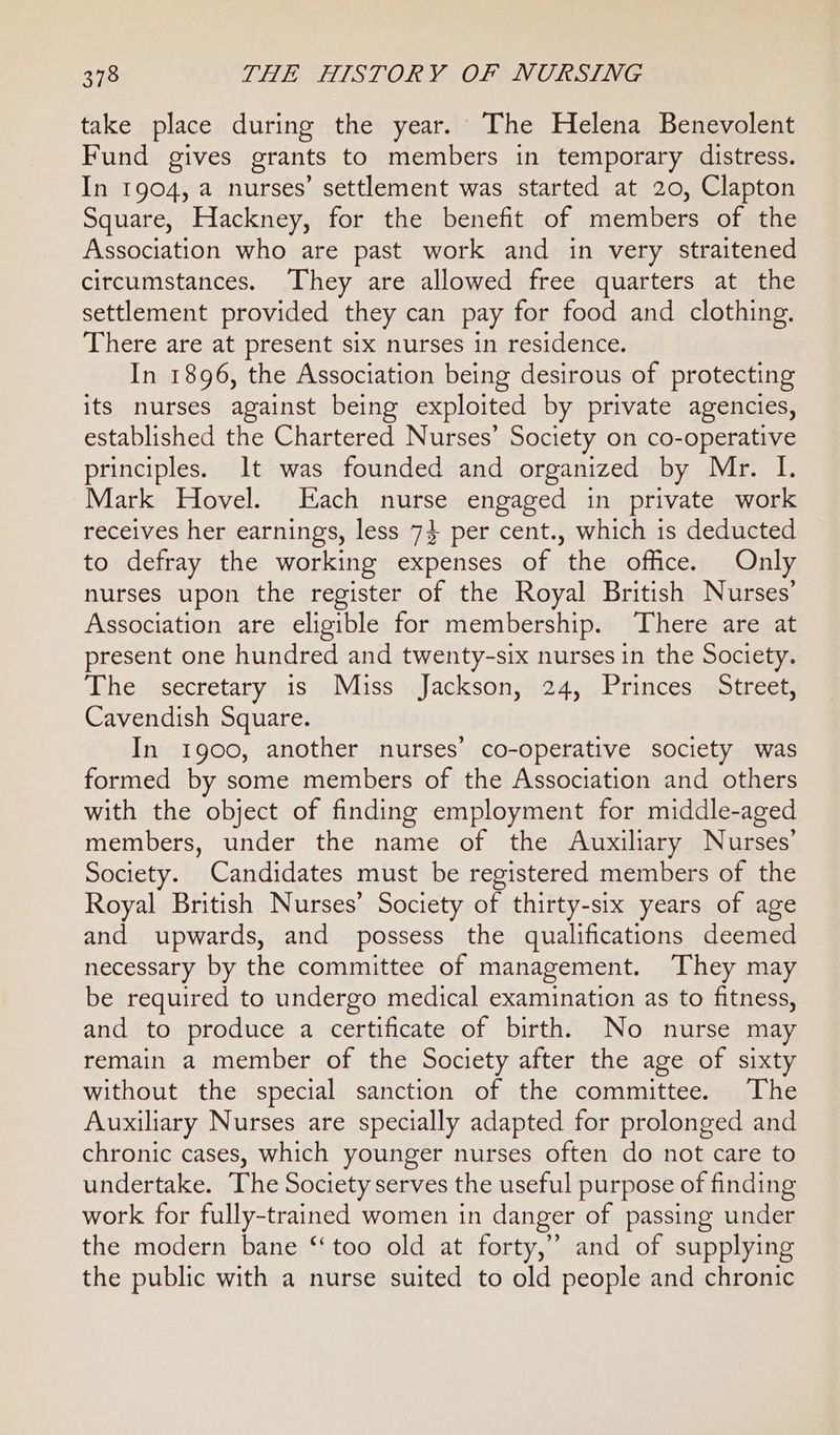 take place during the year. The Helena Benevolent Fund gives grants to members in temporary distress. In 1904, a nurses’ settlement was started at 20, Clapton Square, Hackney, for the benefit of members of the Association who are past work and in very straitened circumstances. They are allowed free quarters at the settlement provided they can pay for food and clothing. There are at present six nurses in residence. In 1896, the Association being desirous of protecting its nurses against being exploited by private agencies, established the Chartered Nurses’ Society on co-operative principles. lt was founded and organized by Mr. I. Mark Hovel. Each nurse engaged in private work receives her earnings, less 74 per cent., which is deducted to defray the working expenses of the office. Only nurses upon the register of the Royal British Nurses’ Association are eligible for membership. There are at present one hundred and twenty-six nurses in the Society. The secretary is Miss Jackson, 24, Princes Street, Cavendish Square. In 1900, another nurses’ co-operative society was formed by some members of the Association and others with the object of finding employment for middle-aged members, under the name of the Auxiliary Nurses’ Society. Candidates must be registered members of the Royal British Nurses’ Society of thirty-six years of age and upwards, and possess the qualifications deemed necessary by the committee of management. They may be required to undergo medical examination as to fitness, and to produce a certificate of birth. No nurse may remain a member of the Society after the age of sixty without the special sanction of the committee. The Auxiliary Nurses are specially adapted for prolonged and chronic cases, which younger nurses often do not care to undertake. The Society serves the useful purpose of finding work for fully-trained women in danger of passing under the modern bane ‘‘ too old at forty,” and of supplying the public with a nurse suited to old people and chronic