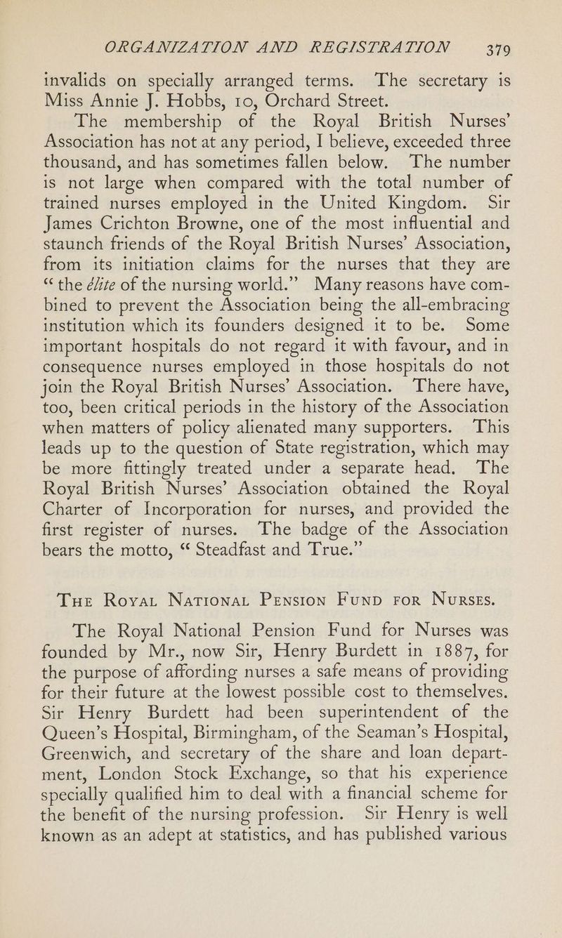 invalids on specially arranged terms. The secretary is Miss Annie J. Hobbs, to, Orchard Street. The membership of the Royal British Nurses’ Association has not at any period, I believe, exceeded three thousand, and has sometimes fallen below. The number is not large when compared with the total number of trained nurses employed in the United Kingdom. Sir James Crichton Browne, one of the most influential and staunch friends of the Royal British Nurses’ Association, from its initiation claims for the nurses that they are “ the é/ie of the nursing world.” Many reasons have com- bined to prevent the Association being the all-embracing institution which its founders designed it to be. Some important hospitals do not regard it with favour, and in consequence nurses employed in those hospitals do not join the Royal British Nurses’ Association. ‘There have, too, been critical periods in the history of the Association when matters of policy alienated many supporters. This leads up to the question of State registration, which may be more fittingly treated under a separate head. The Royal British Nurses’ Association obtained the Royal Charter of Incorporation for nurses, and provided the first register of nurses. The badge of the Association bears the motto, “ Steadfast and True.” Tue Royvat NationaLt Pension Funp For Nurses. The Royal National Pension Fund for Nurses was founded by Mr., now Sir, Henry Burdett in 1887, for the purpose of affording nurses a safe means of providing for their future at the lowest possible cost to themselves. Sir Henry Burdett had been superintendent of the Queen’s Hospital, Birmingham, of the Seaman’s Hospital, Greenwich, and secretary of the share and loan depart- ment, London Stock Exchange, so that his experience specially qualified him to deal with a financial scheme for the benefit of the nursing profession. Sir Henry is well known as an adept at statistics, and has published various
