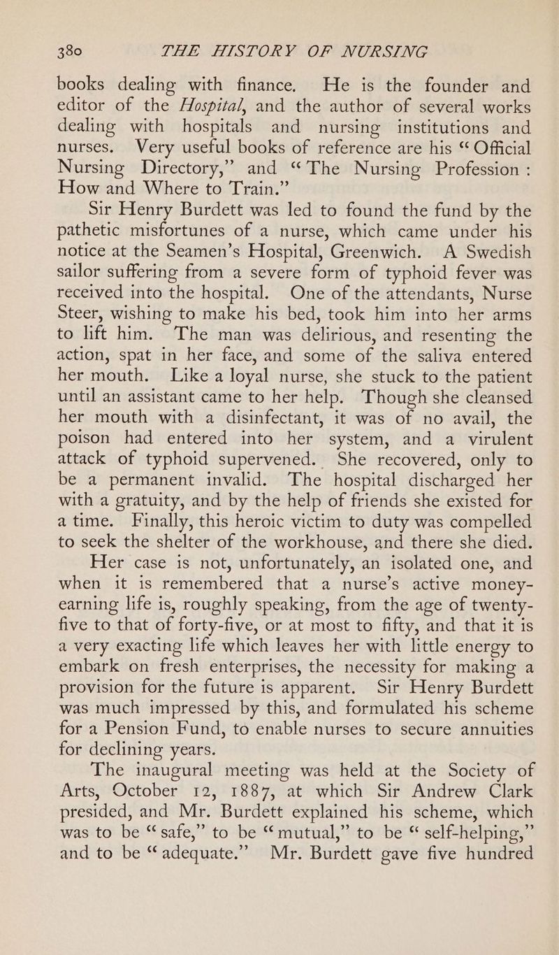 books dealing with finance. He is the founder and editor of the Hospita/, and the author of several works dealing with hospitals and nursing institutions and nurses. Very useful books of reference are his ‘ Official Nursing Directory,” and “The Nursing Profession : How and Where to Train.” Sir Henry Burdett was led to found the fund by the pathetic misfortunes of a nurse, which came under his notice at the Seamen’s Hospital, Greenwich. A Swedish sailor suffering from a severe form of typhoid fever was received into the hospital. One of the attendants, Nurse Steer, wishing to make his bed, took him into her arms to lift him. The man was delirious, and resenting the action, spat in her face, and some of the saliva entered her mouth. Like a loyal nurse, she stuck to the patient until an assistant came to her help. Though she cleansed her mouth with a disinfectant, it was of no avail, the poison had entered into her system, and a virulent attack of typhoid supervened. She recovered, only to be a permanent invalid. The hospital discharged her with a gratuity, and by the help of friends she existed for atime. Finally, this heroic victim to duty was compelled to seek the shelter of the workhouse, and there she died. Her case is not, unfortunately, an isolated one, and when it is remembered that a nurse’s active money- earning life is, roughly speaking, from the age of twenty- five to that of forty-five, or at most to fifty, and that it is a very exacting life which leaves her with little energy to embark on fresh enterprises, the necessity for making a provision for the future is apparent. Sir Henry Burdett was much impressed by this, and formulated his scheme for a Pension Fund, to enable nurses to secure annuities for declining years. The inaugural meeting was held at the Society of Arts, October 12, 1887, at which Sir Andrew Clark presided, and Mr. Burdett explained his scheme, which was to be “safe,” to be “mutual,” to be “ self-helping,” and to be “ adequate.”’ Mr. Burdett gave five hundred