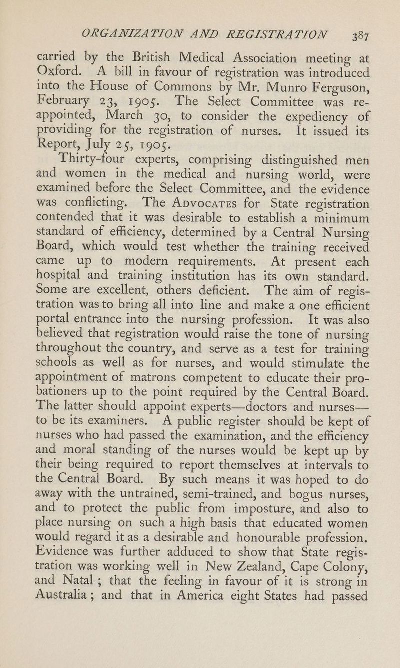 carried by the British Medical Association meeting at Oxford. A bill in favour of registration was introduced into the House of Commons by Mr. Munro Ferguson, February 23, 1905. The Select Committee was re- appointed, March 30, to consider the expediency of providing for the registration of nurses. It issued its Report, July 25, 1905. Thirty-four experts, comprising distinguished men and women in the medical and nursing world, were examined before the Select Committee, and the evidence was conflicting. The Apvocares for State registration contended that it was desirable to establish a minimum standard of efficiency, determined by a Central Nursing Board, which would test whether the training received came up to modern requirements. At present each hospital and training institution has its own standard. Some are excellent, others deficient. The aim of regis- tration was to bring all into line and make a one efficient portal entrance into the nursing profession. It was also believed that registration would raise the tone of nursing throughout the country, and serve as a test for training schools as well as for nurses, and would stimulate the appointment of matrons competent to educate their pro- bationers up to the point required by the Central Board. The latter should appoint experts—doctors and nurses— to be its examiners. A public register should be kept of nurses who had passed the examination, and the efficiency and moral standing of the nurses would be kept up by their being required to report themselves at intervals to the Central Board. By such means it was hoped to do away with the untrained, semi-trained, and bogus nurses, and to protect the public from imposture, and also to place nursing on such a high basis that educated women would regard it as a desirable and honourable profession. Evidence was further adduced to show that State regis- tration was working well in New Zealand, Cape Colony, and Natal; that the feeling in favour of it is strong in Australia; and that in America eight States had passed
