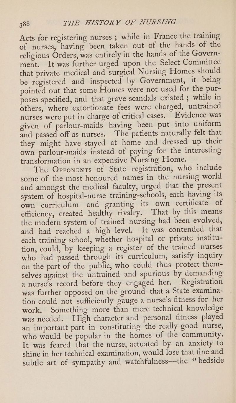 Acts for registering nurses ; while in France the training of nurses, having been taken out of the hands of the religious Orders, was entirely in the hands of the Govern- ment. It was further urged upon the Select Committee that private medical and surgical Nursing Homes should be registered and inspected by Government, it being pointed out that some Homes were not used for the pur- poses specified, and that grave scandals existed ; while in others, where extortionate fees were charged, untrained nurses were put in charge of critical cases. Evidence was given of parlour-maids having been put into uniform and passed off as nurses. The patients naturally felt that they might have stayed at home and dressed up their own parlour-maids instead of paying for the interesting transformation in an expensive Nursing Home. The Opponents of State registration, who include some of the most honoured names in the nursing world and amongst the medical faculty, urged that the present system of hospital-nurse training-schools, each having its own curriculum and granting its own certificate of efficiency, created healthy rivalry. That by this means the modern system of trained nursing had been evolved, and had reached a high level. It was contended that each training school, whether hospital or private institu- tion, could, by keeping a register of the trained nurses who had passed through its curriculum, satisfy inquiry on the part of the public, who could thus protect them- selves against the untrained and spurious by demanding a nurse’s record before they engaged her. Registration was further opposed on the ground that a State examina- tion could not sufficiently gauge a nurse’s fitness for her work. Something more than mere technical knowledge was needed. High character and personal fitness played an important part in constituting the really good nurse, who would be popular in the homes of the community. It was feared that the nurse, actuated by an anxiety to shine in her technical examination, would lose that fine and subtle art of sympathy and watchfulness—the “ bedside