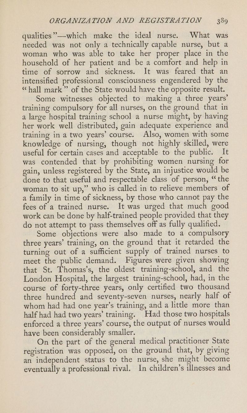 ’ qualities” —which make the ideal nurse. What was needed was not only a technically capable nurse, but a woman who was able to take her proper place in the household of her patient and be a comfort and help in time of sorrow and sickness. It was feared that an intensified professional consciousness engendered by the “hall mark” of the State would have the opposite result. Some witnesses objected to making a three years’ training compulsory for all nurses, on the ground that in a large hospital training school a nurse might, by having her work well distributed, gain adequate experience and training in a two years’ course. Also, women with some knowledge of nursing, though not highly skilled, were useful for certain cases and acceptable to the public. It was contended that by prohibiting women nursing for gain, unless registered by the State, an injustice would be done to that useful and respectable class of person, “the woman to sit up,” who is called in to relieve members of a family in time of sickness, by those who cannot pay the fees of a trained nurse. It was urged that much good work can be done by half-trained people provided that they do not attempt to pass themselves off as fully qualified. Some objections were also made to a compulsory three years’ training, on the ground that it retarded the turning out of a sufficient supply of trained nurses to meet the public demand. Figures were given showing that St. Thomas’s, the oldest training-school, and the London Hospital, the largest training-school, had, in the course of forty-three years, only certified two thousand three hundred and seventy-seven nurses, nearly half of whom had had one year’s training, and a little more than half had had two years’ training. Had those two hospitals enforced a three years’ course, the output of nurses would have been considerably smaller. On the part of the general medical practitioner State registration was opposed, on the ground that, by giving an independent status to the nurse, she might become eventually a professional rival. In children’s illnesses and