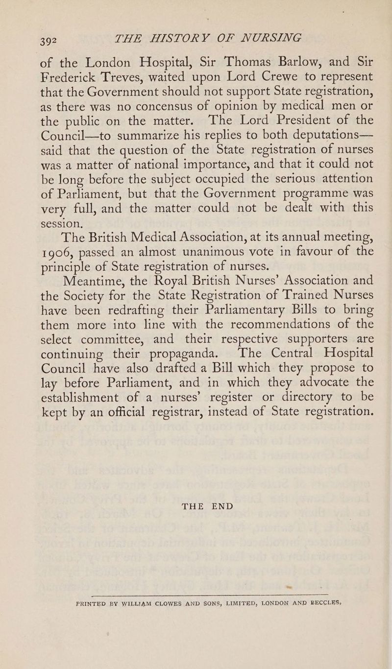 of the London Hospital, Sir Thomas Barlow, and Sir Frederick Treves, waited upon Lord Crewe to represent that the Government should not support State registration, as there was no concensus of opinion by medical men or the public on the matter. The Lord President of the Council—to summarize his replies to both deputations— said that the question of the State registration of nurses was a matter of national importance, and that it could not be long before the subject occupied the serious attention of Parliament, but that the Government programme was very full, and the matter could not be dealt with this session. The British Medical Association, at its annual meeting, 1906, passed an almost unanimous vote in favour of the principle of State registration of nurses. Meantime, the Royal British Nurses’ Association and the Society for the State Registration of Trained Nurses have been redrafting their Parliamentary Bills to bring them more into line with the recommendations of the select committee, and their respective supporters are continuing their propaganda. The Central Hospital Council have also drafted a Bill which they propose to lay before Parliament, and in which they advocate the establishment of a nurses’ register or directory to be kept by an official registrar, instead of State registration. LH, END te LS eS ee 2 en Te ee SS ee PRINTED BY WILLIAM CLOWES AND SONS, LIMITED, LONDON AND BECCLES,
