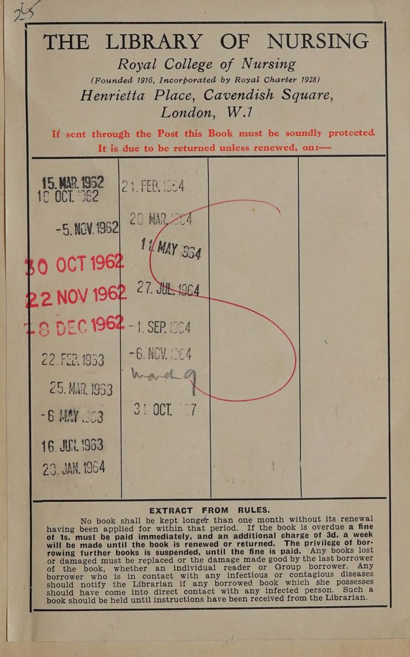 \ THE LIBRARY OF NURSING Royal College of Nursing (Founded 1916, Incorporated by Royal Charter 1928) Henrietta Place, Cavendish Square, London, W.1/ 15, MAR 1952 SCALL Je -5, NOV.1952 sad FN BO -EONPW SrA G.NGY 64 €5. MAR 1953 6 MAY 33 16. JU. 196 EXTRACT FROM RULES. No book shall be kept longer than one month without its renewal having been applied for within that period. If the book is overdue a fine of 1s. must be paid immediately, and an additional charge of 3d. a week will be made until the book is renewed or returned. The privilege of bor- rowing further books is suspended, until the fine is paid. Any books lost or damaged must be replaced or the damage made good by the last borrower of the book, whether an individual reader or Group borrower. Any borrower who is in contact with any infectious or contagious diseases should notify the Librarian if any borrowed book which she possesses should have come into direct contact with any infected person. Such a book should be held until instructions have been received from the Librarian.