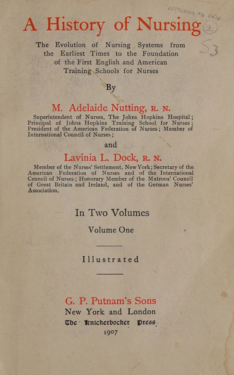 A History of Nursing” The Evolution of Nursing Systems from the Earliest Times to the Foundation of the First English and American Training.Schools for Nurses By M. Adelaide Nutting, rR. Nn. Superintendent of Nurses, The Johns Hopkins Hospital ; Principal of Johns Hopkins Training School for Nurses ; President of the American Federation of Nurses; Member of International Council of Nurses ; and Lavinia L. Dock, R. N. Member of the Nurses’ Settlement, New York; Secretary of the American Federation of Nurses and of the International Council of Nurses ; Honorary Member of the Matrons’ Council of Great Britain and Ireland, and of the German Nurses’ Association, In Two Volumes Volume One ° Illustrated G. P. Putnam’s Sons New York and London Tbe Knickerbocker Press. 1907