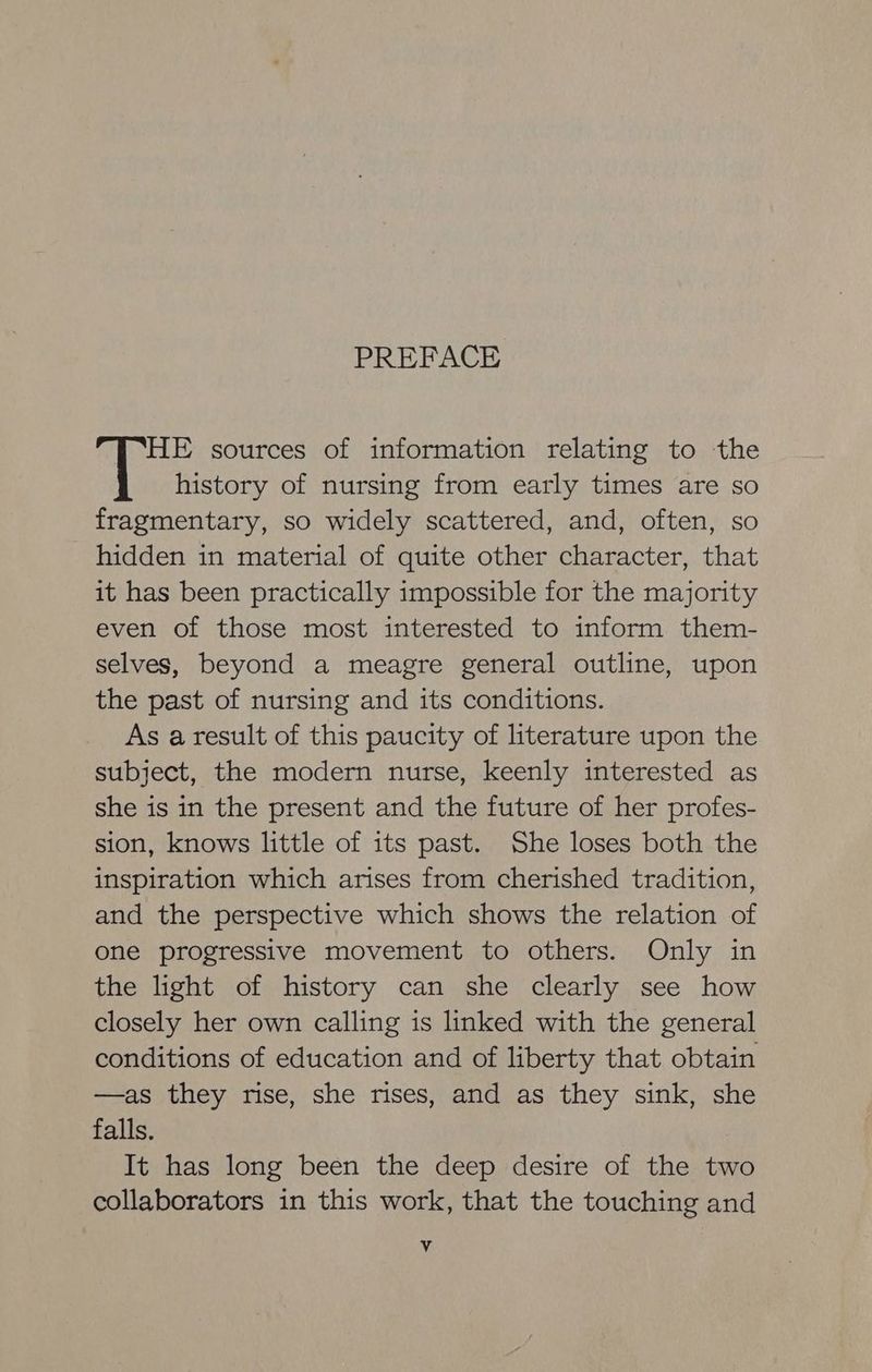 PREFACE HE sources of information relating to the AE history of nursing from early times are so fragmentary, so widely scattered, and, often, so hidden in material of quite other character, that it has been practically impossible for the majority even of those most interested to inform them- selves, beyond a meagre general outline, upon the past of nursing and its conditions. As a result of this paucity of literature upon the subject, the modern nurse, keenly interested as she is in the present and the future of her profes- sion, knows little of its past. She loses both the inspiration which arises from cherished tradition, and the perspective which shows the relation of one progressive movement to others. Only in the light of history can she clearly see how closely her own calling is linked with the general conditions of education and of liberty that obtain —as they rise, she rises, and as they sink, she falls. It has long been the deep desire of the two collaborators in this work, that the touching and