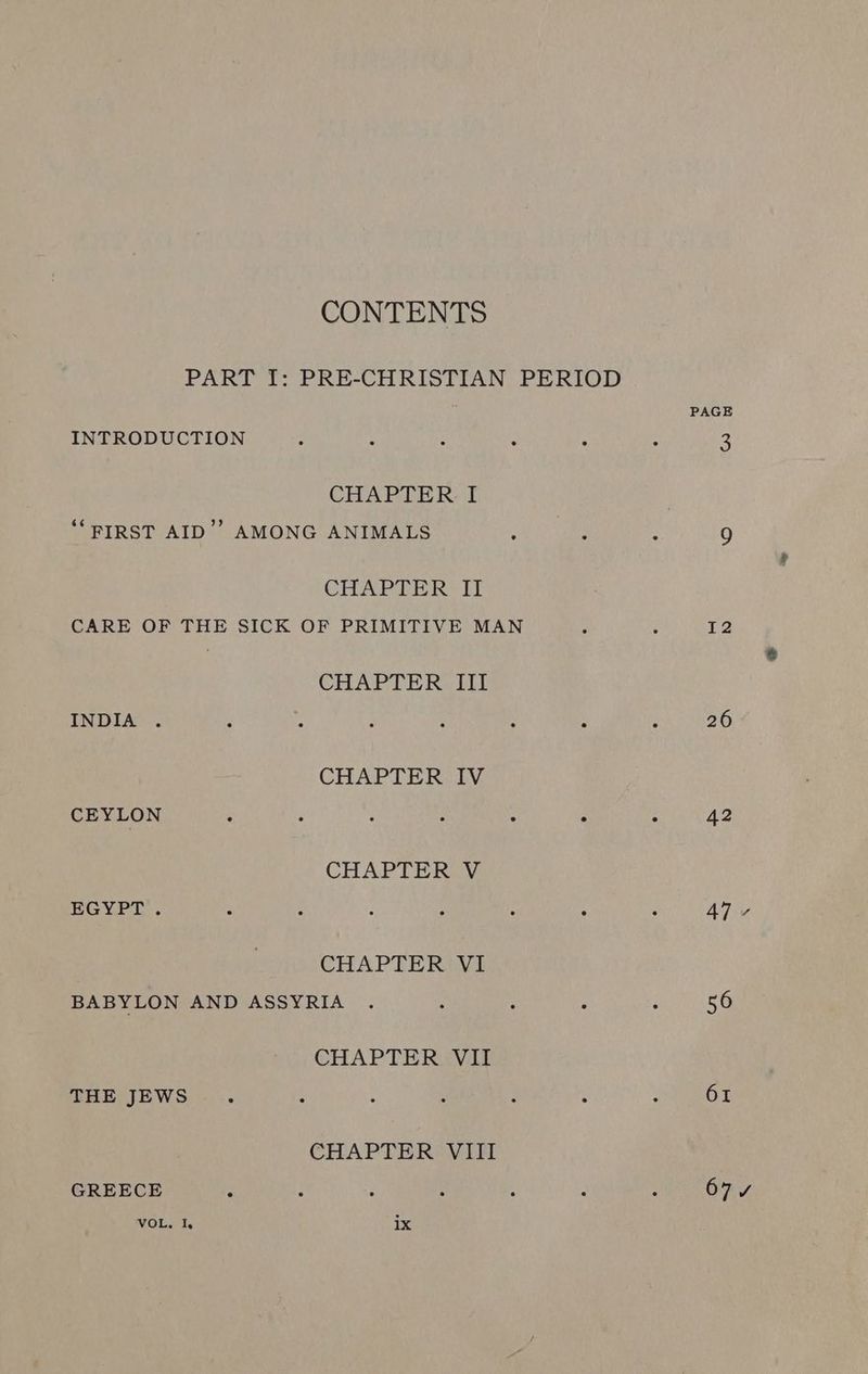 CONTENTS INTRODUCTION CHAPTER I ‘*PIRST AID’? AMONG ANIMALS CHAPTER II CHAPTER III INDIA . CHAPTER IV CEYLON CHAPTERLY EGYPT. CHAPTER VI BABYLON AND ASSYRIA CHAPTER. VII THE JEWS CHAPTER VIII GREECE VOL. I, ix PAGE I2 26 42 47 56 61 67