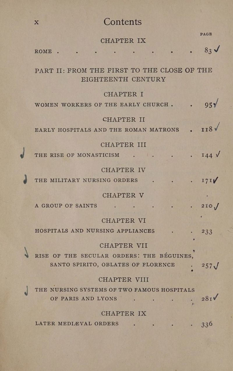 PAGE CHAPTER IX ROME . : : : : ; Saute 830 PART II: FROM THE FIRST TO THE CLOSE OF THE EIGHTEENTH CENTURY CEbAG EIS hue WOMEN WORKERS OF THE EARLY CHURCH . ° osy CHAPTER II EARLY HOSPITALS AND THE ROMAN MATRONS . 118 3 CHAPTER III THE RISE OF MONASTICISM tw Te CHAPTER IV ’ THE MILITARY NURSING ORDERS i j eee p ag CHAPTER V : A GROUP OF SAINTS : : : : : 210 / CHAPTER VI HOSPITALS AND NURSING APPLIANCES : ee aR * CHAPTER VII $ RISE OF THE SECULAR ORDERS: THE BEGUINES, SANTO SPIRITO, OBLATES OF FLORENCE ea 2 CHAPTER VIII THE NURSING SYSTEMS OF TWO FAMOUS HOSPITALS OF PARIS AND LYONS ’ : E : 281 5 CHAPTER IX LATER MEDIAVAL ORDERS : ‘ ; oR ae 48)