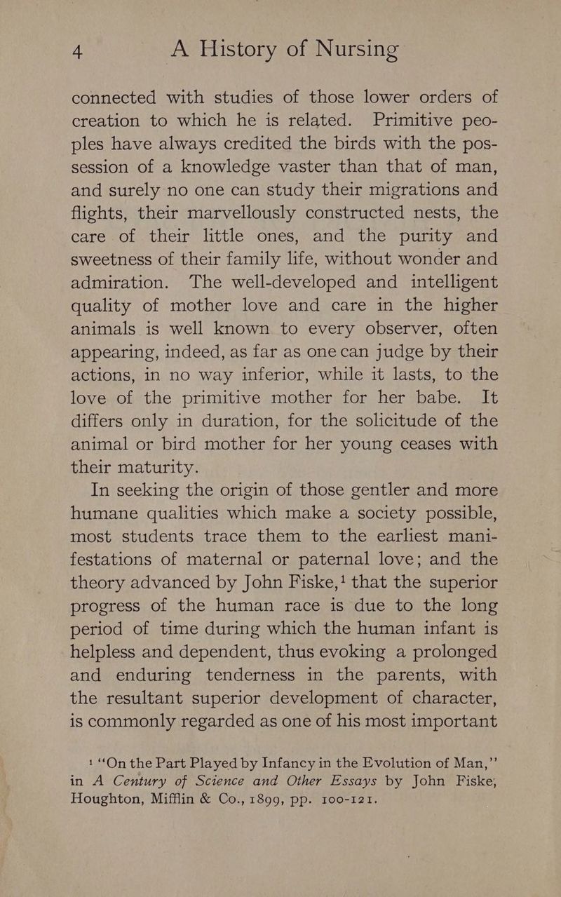 connected with studies of those lower orders of creation to which he is related. Primitive peo- ples have always credited the birds with the pos- session of a knowledge vaster than that of man, and surely no one can study their migrations and flights, their marvellously constructed nests, the care of their little ones, and the purity and sweetness of their family life, without wonder and admiration. The well-developed and intelligent quality of mother love and care in the higher animals is well known to every observer, often appearing, indeed, as far as one can judge by their actions, in no way inferior, while it lasts, to the love of the primitive mother for her babe. It differs only in duration, for the solicitude of the animal or bird mother for her young ceases with their maturity. In seeking the origin of those gentler and more humane qualities which make a society possible, most students trace them to the earliest mani- festations of maternal or paternal love; and the theory advanced by John Fiske,! that the superior progress of the human race is due to the long period of time during which the human infant is helpless and dependent, thus evoking a prolonged and enduring tenderness in the parents, with the resultant superior development of character, is commonly regarded as one of his most important 1 “On the Part Played by Infancy in the Evolution of Man,”’ in A Century of Science and Other Essays by John Fiske, Houghton, Mifflin &amp; Co., 1899, pp. 100-121.