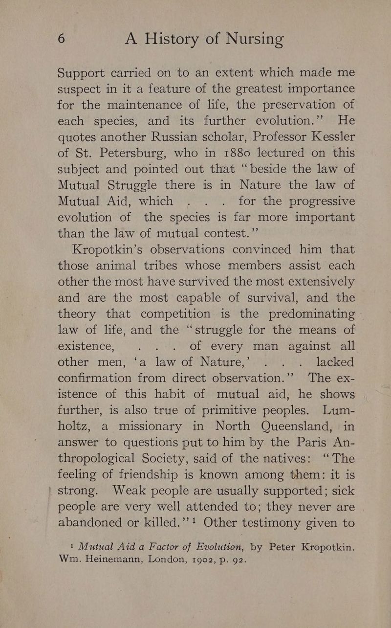 Support carried on to an extent which made me suspect in it a feature of the greatest importance for the maintenance of life, the preservation of each species, and its further evolution.” He quotes another Russian scholar, Professor Kessler of St. Petersburg, who in 1880 lectured on this subject and pointed out that “beside the law of Mutual Struggle there is in Nature the law of Mutual Aid, which . . . for the progressive evolution of the species is far more important than the law of mutual contest.” Kropotkin’s observations convinced him that those animal tribes whose members assist each other the most have survived the most extensively and are the most capable of survival, and the theory that competition is the predominating - law of life, and the “struggle for the means of existence; . .-.) Of -every man “against all other men, ‘a law of Nature,’ . . . lacked confirmation from direct observation.’’ The ex- istence of this habit of mutual aid, he shows further, is also true of primitive peoples. Lum- holtz, a missionary in North Queensland, in answer to questions put to him by the Paris An- thropological Society, said of the natives: ‘The feeling of friendship is known among them: it is ' strong. Weak people are usually supported; sick people are very well attended to; they never are abandoned or killed.”’! Other testimony given to 1 Mutual Aid a Factor of Evolution, by Peter Kropotkin. Wm. Heinemann, London, 1902, p. 92.