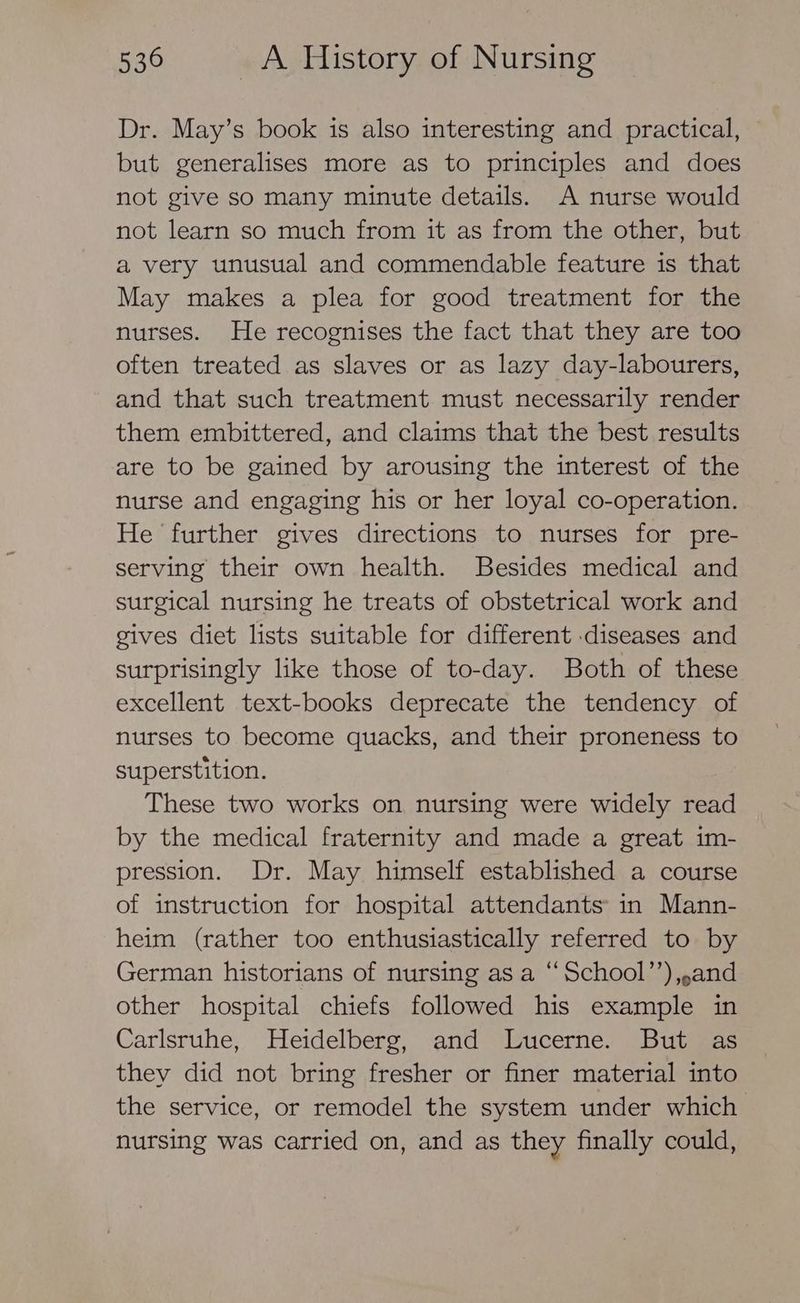 Dr. May’s book is also interesting and practical, but generalises more as to principles and does not give so many minute details. A nurse would not learn so much from it as from the other, but a very unusual and commendable feature is that May makes a plea for good treatment for the nurses. He recognises the fact that they are too often treated as slaves or as lazy day-labourers, and that such treatment must necessarily render them embittered, and claims that the best results are to be gained by arousing the interest of the nurse and engaging his or her loyal co-operation. He further gives directions to nurses for pre- serving their own health. Besides medical and surgical nursing he treats of obstetrical work and gives diet lists suitable for different diseases and surprisingly like those of to-day. Both of these excellent text-books deprecate the tendency of nurses to become quacks, and their proneness to superstition. These two works on nursing were widely read by the medical fraternity and made a great 1m- pression. Dr. May himself established a course of instruction for hospital attendants in Mann- heim (rather too enthusiastically referred to by German historians of nursing as a “School”’),,.and other hospital chiefs followed his example in Carlsruhe, Heidelberg, and Lucerne. But as they did not bring fresher or finer material into the service, or remodel the system under which nursing was carried on, and as they finally could,