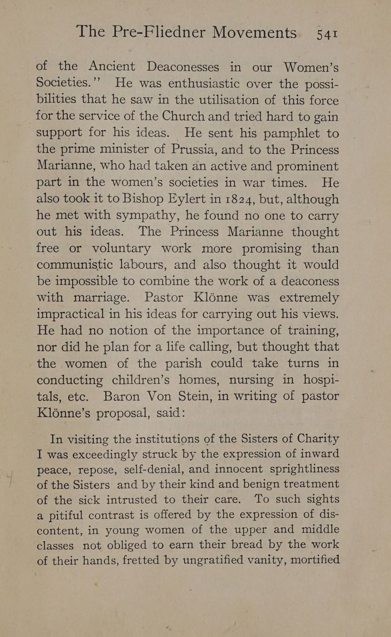 of the Ancient Deaconesses in our Women’s Societies.”’ He was enthusiastic over the possi- bilities that he saw in the utilisation of this force for the service of the Church and tried hard to gain support for his ideas. He sent his pamphlet to the prime minister of Prussia, and to the Princess Marianne, who had taken an active and prominent part in the women’s societies in war times. He also took it to Bishop Eylert in 1824, but, although he met with sympathy, he found no one to carry out his ideas. The Princess Marianne thought free or voluntary work more promising than communistic labours, and also thought it would be impossible to combine the work of a deaconess with marriage. Pastor Klénne was extremely impractical in his ideas for carrying out his views. He had no notion of the importance of training, nor did he plan for a life calling, but thought that the women of the parish could take turns in conducting children’s homes, nursing in hospi- tals, etc. Baron Von Stein, in writing of pastor Kl6nne’s proposal, said: In visiting the institutions of the Sisters of Charity I was exceedingly struck by the expression of inward peace, repose, self-denial, and innocent sprightliness of the Sisters and by their kind and benign treatment of the sick intrusted to their care. To such sights a pitiful contrast is offered by the expression of dis- content, in young women of the upper and middle classes not obliged to earn their bread by the work of their hands, fretted by ungratified vanity, mortified