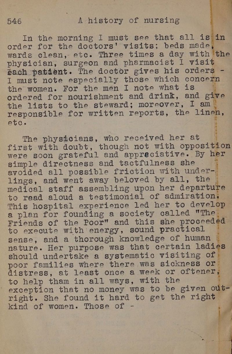 In the morning I must see that all is)in > order for the doctors’ visits; beds made % wards clean, etc. Three times a day with physician, surgeon and pharmacist I visit pach pattent. The doctor gives his orders - the the lists to the steward; moreover, I am! responsible for written reports, the linen, The phystieians, who received her at | first with doubt, though not with opposition were soon grateful and appreciative. By her simple directness and tactfulness she ; avoided all possible friction with under-. lings, and went away beloved by all, the _ medical staff assembling upon her departure to read aloud a testimonial of admiration. This hospital experience led her to develop a plan for founding a society called The @_ Friends of the Poor and this she proceed ¢a= to execute with energy, sound practical = sense, and a thorough knowledge of human | nature. Her purpose was that certain ladies should undertake a systematic visiting of poor families where there was sickness or: distress, at least once a week or ontani ay to help tham in all ways, with the ; exception that no money was to be given out- right. She found it hard to get the right: | kind of women. Those of -