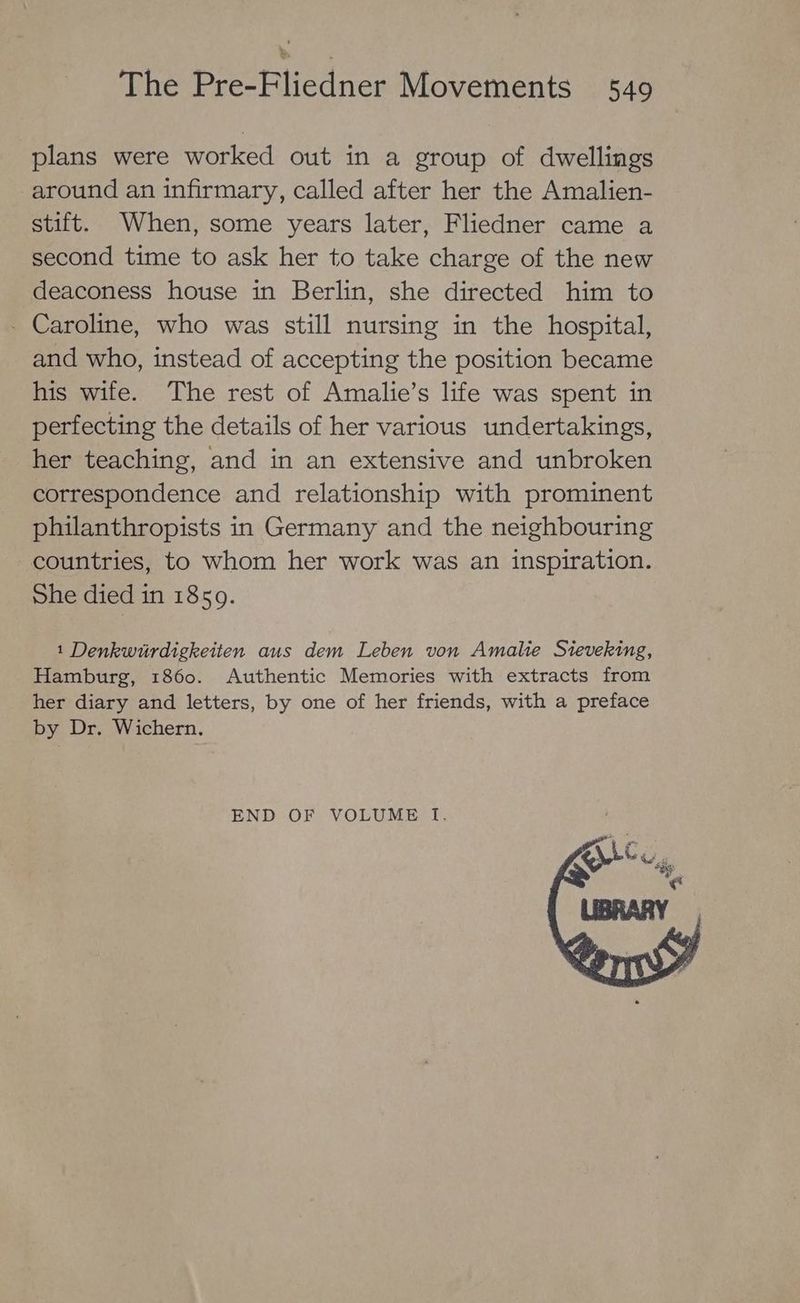 plans were worked out in a group of dwellings around an infirmary, called after her the Amalien- stift. When, some years later, Fliedner came a second time to ask her to take charge of the new deaconess house in Berlin, she directed him to - Caroline, who was still nursing in the hospital, and who, instead of accepting the position became his wife. The rest of Amalie’s life was spent in perfecting the details of her various undertakings, her teaching, and in an extensive and unbroken correspondence and relationship with prominent philanthropists in Germany and the neighbouring countries, to whom her work was an inspiration. She died in 1859. 1 Denkwiurdigkeiten aus dem Leben von Amalie Sieveking, Hamburg, 1860. Authentic Memories with extracts from her diary and letters, by one of her friends, with a preface by Dr. Wichern. END OF VOLUME IT,