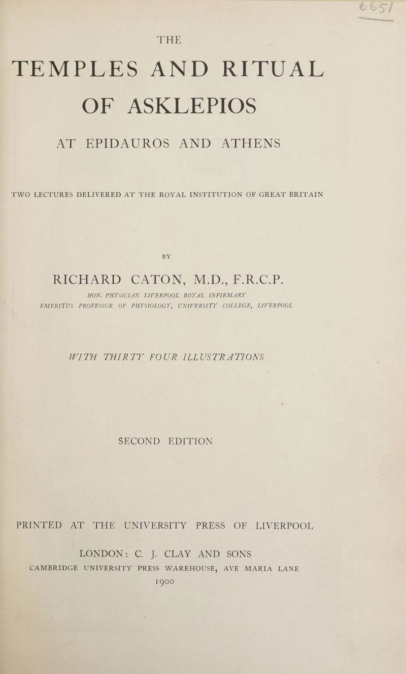 THE TEMPLES. AND RITUAL OF ASKLEPIOS AP EEPDAUROS AND, ATHENS TWO LECTURES DELIVERED AT THE ROYAL INSTITUTION OF GREAT BRITAIN BY Pre ak) CA LON, VED: FOR.C.P. HON. PHYSICIAN LIVERPOOL ROYAL INFIRMARY EMERITUS PROFESSOR OF PHYSIOLOGY, UNIVERSITY COLLEGE, LIVERPOOL WITH THIRTY FOUR [ILLUSTRATIONS SECOND EDITION Pee eee tb UNIVERSITY PRESS OF LIVERPOOL BONDON: C.J. CLAY AND SONS CAMBRIDGE UNIVERSITY PRESS WAREHOUSE, AVE MARIA LANE 1900