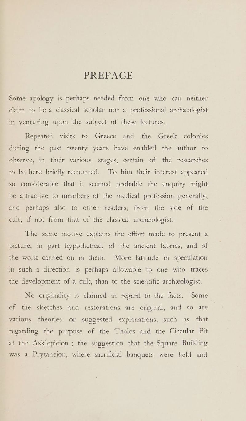 PREFACE Some apology is perhaps needed from one who can _ neither claim to be a classical scholar nor a professional archeologist in venturing upon the subject of these lectures. Repeated visits to -Greece and the Greek colonies during the past twenty years have enabled the author to observe, in their various stages, certain of the researches to be here briefly recounted. To him their interest appeared so considerable that it seemed probable the enquiry might be attractive to members of the medical profession generally, and perhaps also to other readers, from the side of the cult, if not from that of the classical archeologist. The same motive explains the effort made to present a picture, in part hypothetical, of the ancient fabrics, and of the work carried on in them. More latitude in speculation in such a direction is perhaps allowable to one who traces the development of a cult, than to the scientific archeologist. No originality is claimed in regard to the facts. Some of the sketches and restorations are original, and so are various theories or suggested explanations, such as_ that regarding the purpose of the Thelos and the Circular Pit at the Asklepieion ; the suggestion that the Square Building was a Prytaneion, where sacrificial banquets were held and