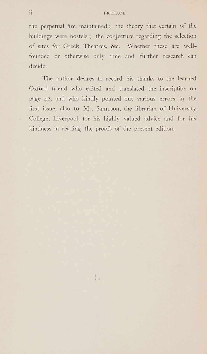 the perpetual fire maintained; the theory that certain of the buildings were hostels ; the conjecture regarding the selection of sites for Greek Theatres, &c. Whether these are well- founded or otherwise only time and further research can decide. The author desires to record his thanks to the learned Oxford friend who edited and translated the inscription on page 42, and who kindly pointed out various errors in the first issue, also to Mr. Sampson, the librarian of University ‘College, Liverpool, for his highly valued advice and for his kindness in reading the proofs of the present edition.