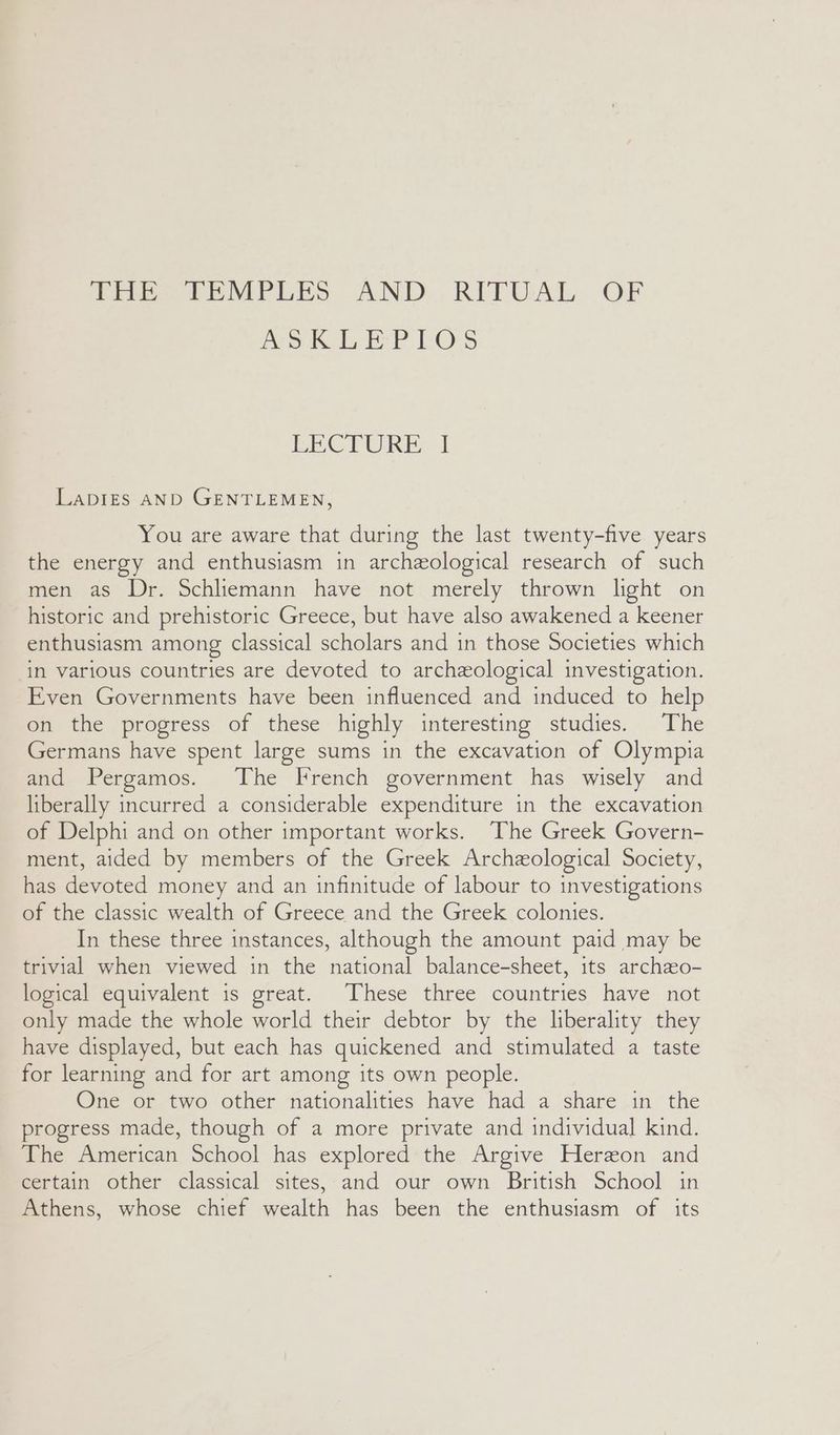 AoK EL EPLOS BEC PERE I LaDIES AND GENTLEMEN, You are aware that during the last twenty-five years the energy and enthusiasm in archeological research of such men as Dr. Schliemann have not merely thrown light on historic and prehistoric Greece, but have also awakened a keener enthusiasm among classical scholars and in those Societies which in various countries are devoted to archeological investigation. Even Governments have been influenced and induced to help on the progress of these highly interesting studies. The Germans have spent large sums in the excavation of Olympia and Pergamos. The French government has wisely and liberally incurred a considerable expenditure in the excavation of Delphi and on other important works. The Greek Govern- ment, aided by members of the Greek Archeological Society, has devoted money and an infinitude of labour to investigations of the classic wealth of Greece and the Greek colonies. In these three instances, although the amount paid may be trivial when viewed in the national balance-sheet, its archzo- logical equivalent is great. These three countries have not only made the whole world their debtor by the liberality they have displayed, but each has quickened and stimulated a taste for learning and for art among its own people. One or two other nationalities have had a share in the progress made, though of a more private and individual kind. The American School has explored the Argive Hereon and certain other classical sites, and our own British School in Athens, whose chief wealth has been the enthusiasm of its