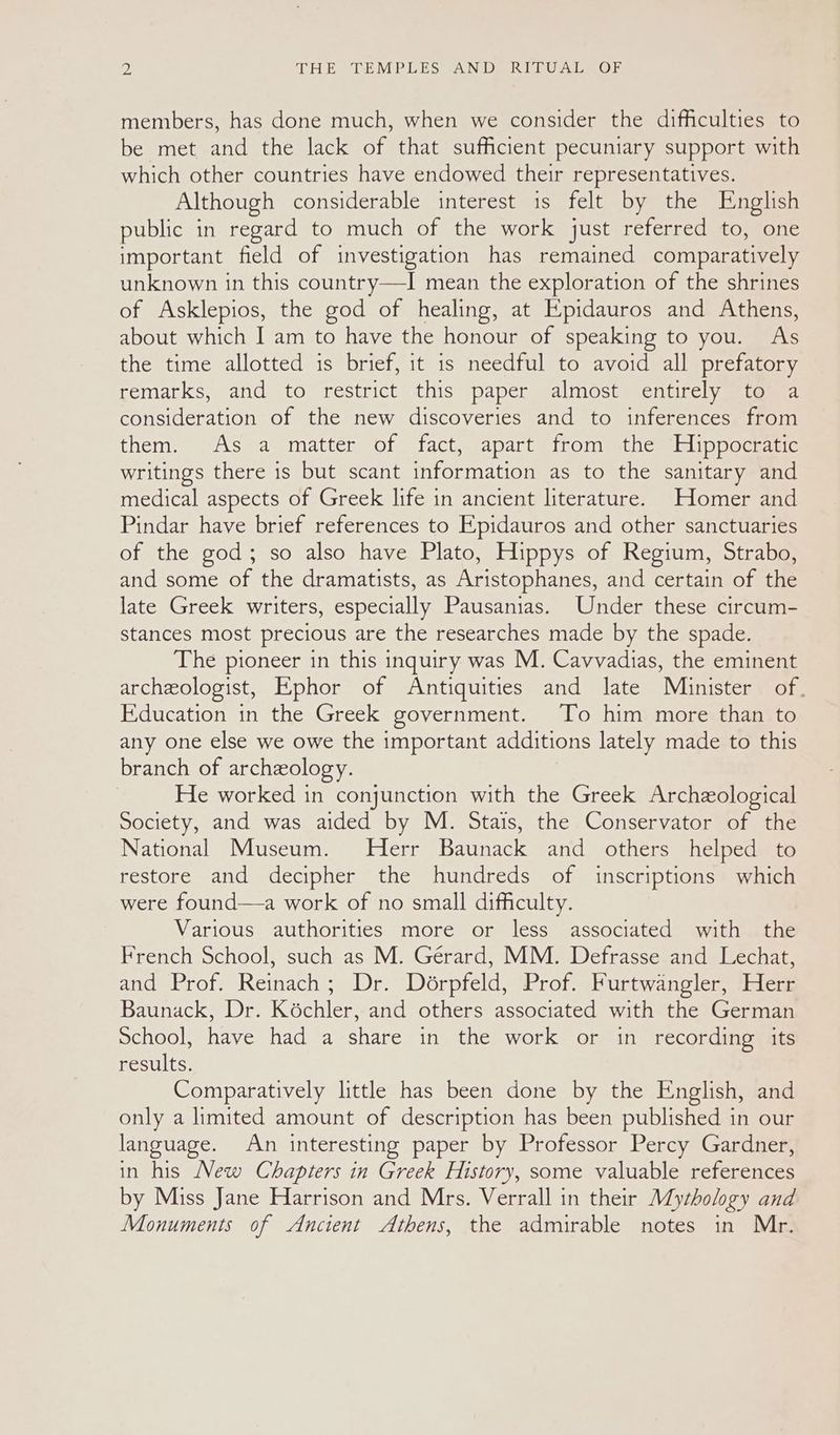 members, has done much, when we consider the difficulties to be met and the lack of that sufficient pecuniary support with which other countries have endowed their representatives. Although considerable interest is felt by the English public in regard to much of the work just referred to, one important field of investigation has remained comparatively unknown in this country—I mean the exploration of the shrines of Asklepios, the god of healing, at Epidauros and Athens, about which I am to have the honour of speaking to you. As the time allotted is brief, it is needful to avoid all prefatory remarks, and to restrict this paper almost entirely to a consideration of the new discoveries and to inferences from them. As a matter of fact, apart from the Hippocratic writings there is but scant information as to the sanitary and medical aspects of Greek life in ancient literature. Homer and Pindar have brief references to Epidauros and other sanctuaries of the god; so also have Plato, Hippys of Regium, Strabo, and some of the dramatists, as Aristophanes, and certain of the late Greek writers, especially Pausanias. Under these circum- stances most precious are the researches made by the spade. The pioneer in this inquiry was M. Cavvadias, the eminent archeologist, Ephor of Antiquities and late Minister of. Education in the Greek government. To him more than to any one else we owe the important additions lately made to this branch of archeology. | He worked in conjunction with the Greek Archzological Society, and was aided by M. Stais, the Conservator of the National Museum. Herr Baunack and others helped to restore and decipher the hundreds of inscriptions which were found—a work of no small difficulty. Various authorities more or less associated with the French School, such as M. Gérard, MM. Defrasse and Lechat, and Prof. Reinach; Dr. Dérpfeld, Prof. Furtwangler, Herr Baunack, Dr. Koéchler, and others associated with the German School, have had a share in the work or in recording its results. Comparatively little has been done by the English, and only a limited amount of description has been published in our language. An interesting paper by Professor Percy Gardner, in his New Chapters in Greek History, some valuable references by Miss Jane Harrison and Mrs. Verrall in their Mythology and Monuments of Ancient Athens, the admirable notes in Mr.