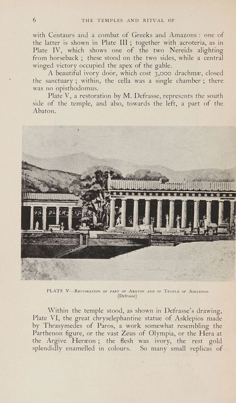 with Centaurs and a combat of Greeks and Amazons: one of the latter is shown in Plate III; together with acroteria, as in Plate IV, which shows one of the two Nereids alighting from horseback ; these stood on the two sides, while a central winged victory occupied the apex of the gable. A beautiful ivory door, which cost 3,000 drachme, closed the sanctuary ; within, the cella was a single chamber ; there was no opisthodomus. Plate V, a restoration by M. Defrasse, represents the south side of the temple, and also, towards the left, a part of the Abaton. PLATE V—ReEstoraATION OF PART OF ABATON AND OF TEMPLE oF ASKLEPIOS (Defrasse) Within the temple stood, as shown in Defrasse’s drawing, Plate VI, the great chryselephantine statue of Asklepios made by Thrasymedes of Paros, a work somewhat resembling the Parthenon figure, or the vast Zeus of Olympia, or the Hera at the Argive Herzon; the flesh was ivory, the rest gold splendidly enamelled in colours. So many small replicas of