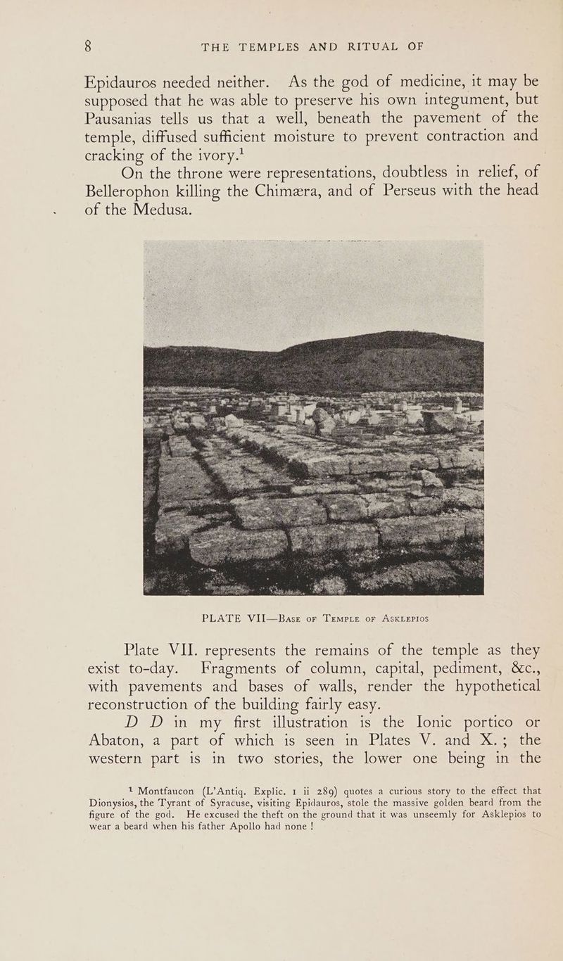Epidauros needed neither. As the god of medicine, it may be supposed that he was able to preserve his own integument, but Pausanias tells us that a well, beneath the pavement of the temple, diffused sufficient moisture to prevent contraction and cracking of the ivory.’ On the throne were representations, doubtless in relief, of Bellerophon killing the Chimera, and of Perseus with the head of the Medusa. Plate VII. represents the remains of the temple as they exist to-day. Fragments of column, capital, pediment, &c., with pavements and bases of walls, render the hypothetical reconstruction of the building fairly easy. D D in my first illustration is the Ionic portico or Abaton, a part of which is seen in Plates V. and X.; the western part is in two stories, the lower one being in the 1 Montfaucon (L’Antig. Explic. 1 ii 289) quotes a curious story to the effect that Dionysios, the Tyrant of Syracuse, visiting Epidauros, stole the massive golden beard from the figure of the god. He excused the theft on the ground that it was unseemly for Asklepios to wear a beard when his father Apollo had none !