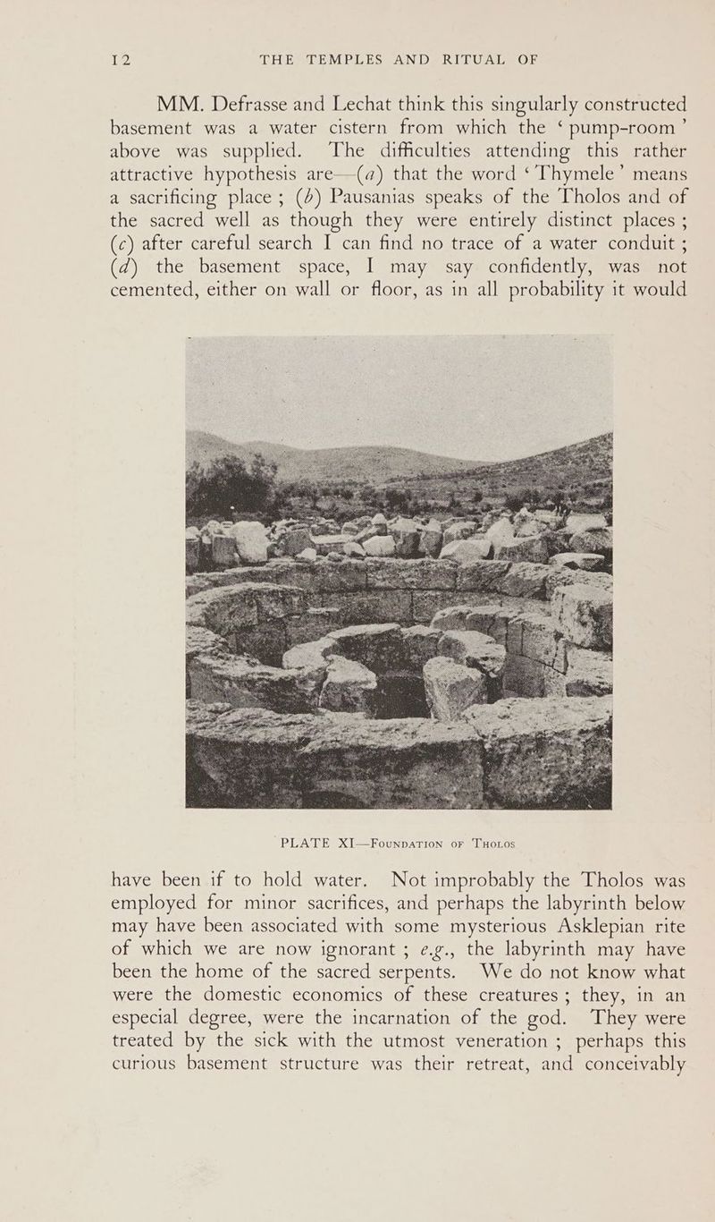 MM. Defrasse and Lechat think this singularly constructed basement was a water cistern from which the ‘ pump-room’ above was supplied. The difficulties attending this rather attractive hypothesis are—(q@) that the word ‘ Thymele’ means a sacrificing place; (4) Pausanias speaks of the Tholos and of the sacred well as though they were entirely distinct places ; (c) after careful search I can find no trace of a water conduit ; (d) the basement space, I may say confidently, was not cemented, either on wall or floor, as in all probability it would have been if to hold water. Not improbably the Tholos was employed for minor sacrifices, and perhaps the labyrinth below may have been associated with some mysterious Asklepian rite of which we are now ignorant ; e.g., the labyrinth may have been the home of the sacred serpents. We do not know what were the domestic economics of these creatures; they, in an especial degree, were the incarnation of the god. They were treated by the sick with the utmost veneration ; perhaps this curious basement structure was their retreat, and conceivably