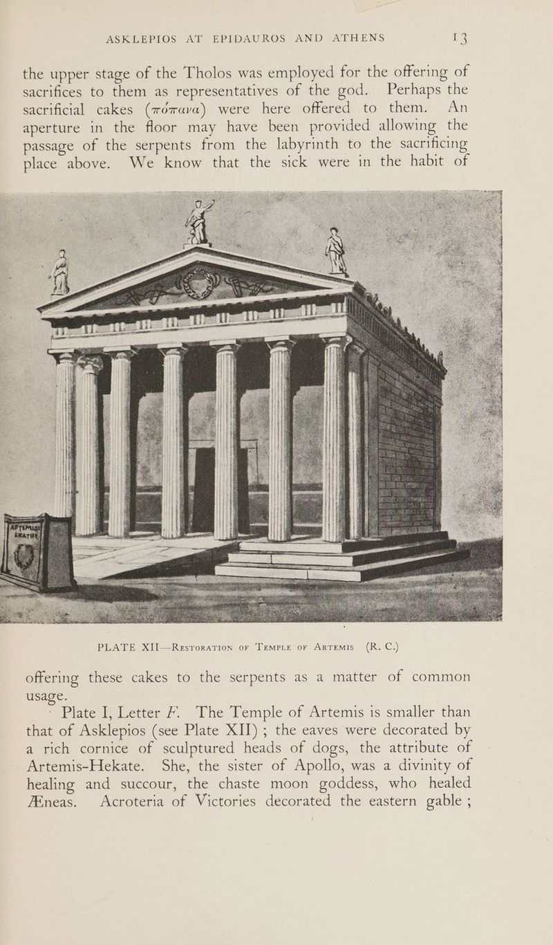 PLATE XII—Resroration oF Tempce or Artemis (R. C.) offering these cakes to the serpents as a matter of common usage. * Plate 1) Letter & The Temple of Artemis is smaller than that of Asklepios (see Plate XII); the eaves were decorated by a rich cornice of sculptured heads of dogs, the attribute of Artemis-Hekate. She, the sister of Apollo, was a divinity of healing and succour, the chaste moon goddess, who healed 7Eneas. Acroteria of Victories decorated the eastern gable ;
