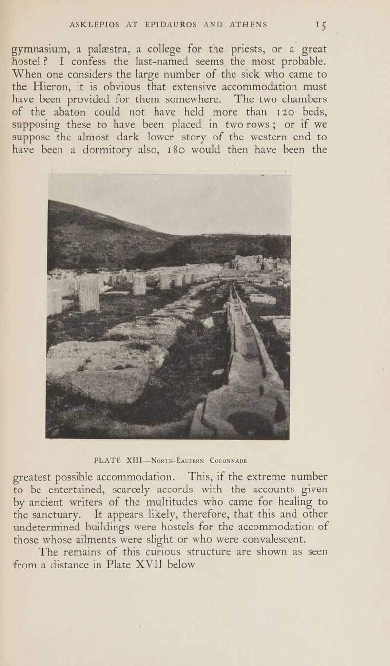 gymnasium, a palestra, a college for the priests, or a great hostel? I confess the last-named seems the most probable. When one considers the large number of the sick who came to the Hieron, it is obvious that extensive accommodation must have been provided for them somewhere. The two chambers of the abaton could not have held more than 120 beds, supposing these to have been placed in tworows; or if we suppose the almost dark lower story of the western end to have been a dormitory also, 180 would then have been the greatest possible accommodation. This, if the extreme number to be entertained, scarcely accords with the accounts given by ancient writers of the multitudes who came for healing to the sanctuary. It appears likely, therefore, that this and other undetermined buildings were hostels for the accommodation of those whose ailments were slight or who were convalescent. The remains of this curious structure are shown as seen from a distance in Plate XVII below