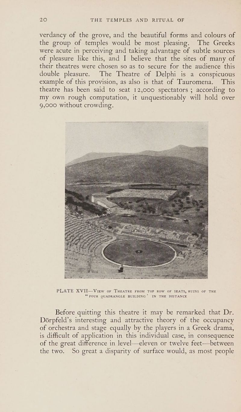 verdancy of the grove, and the beautiful forms and colours of the group of temples would be most pleasing. The Greeks were acute in perceiving and taking advantage of subtle sources of pleasure like this, and I believe that the sites of many of their theatres were miscen so as to secure for the audience this double pleasure. The Theatre of Delphi is a conspicuous example of this provision, as also is that of Tauromena. This theatre has been said to seat 12,000 spectators ; according to my own rough computation, it unquestionably will hold over 9,000 without crowding. PLATE XVII—View or THEATRE FROM TOP ROW OF SEATS, RUINS OF THE ““ FOUR QUADRANGLE BUILDING’ IN THE DISTANCE Before quitting this theatre it may be remarked that Dr. Dorpfeld’s interesting and attractive theory of the occupancy of orchestra and stage equally by the players in a Greek drama, is difficult of application in this individual case, in consequence of the great difference in level—eleven or twelve feet—between the two. So great a disparity of surface would, as most people