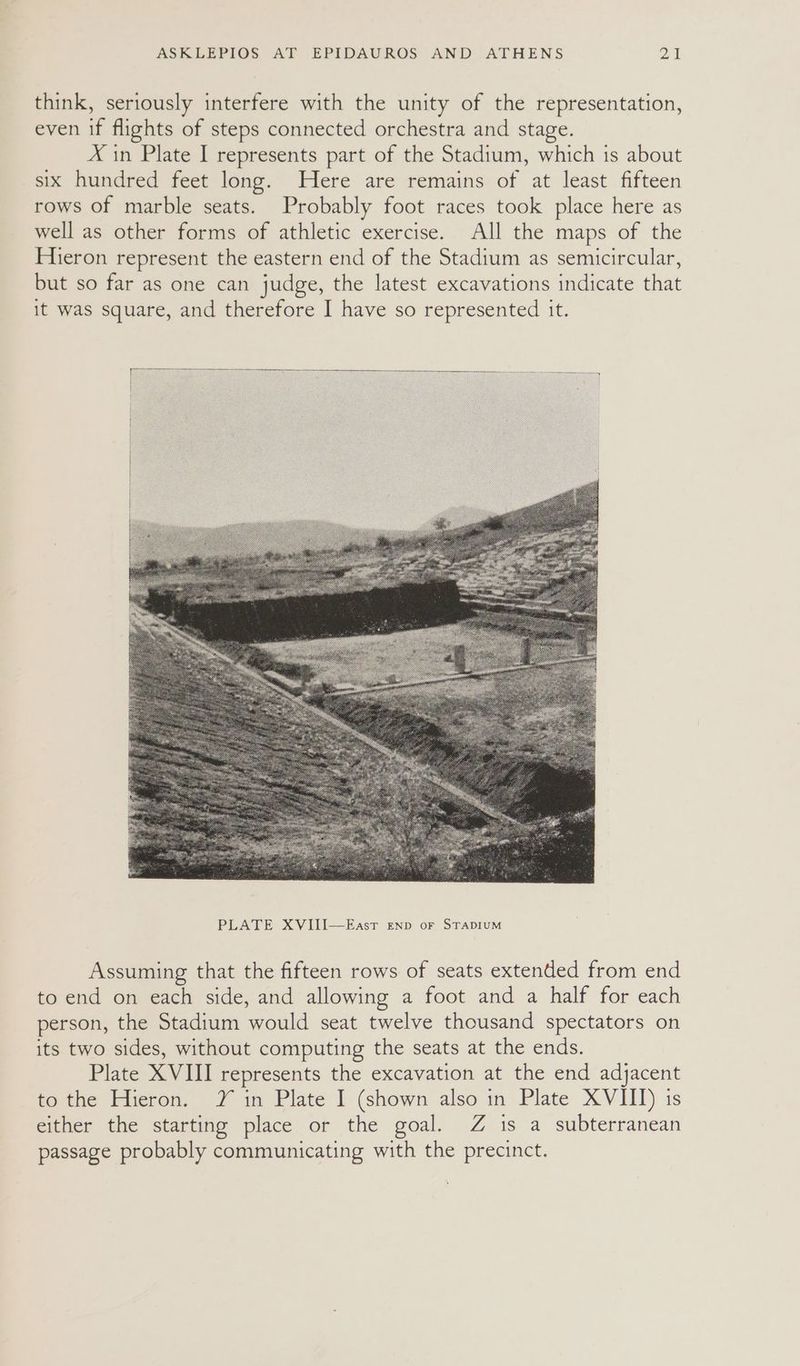 think, seriously interfere with the unity of the representation, even if flights of steps connected orchestra and stage. X in Plate I represents part of the Stadium, which is about six hundred feet long. Here are remains of at least fifteen rows of marble seats. Probably foot races took place here as well as other forms of athletic exercise. All the maps of the Hieron represent the eastern end of the Stadium as semicircular, but so far as one can judge, the latest excavations indicate that it was square, and therefore I have so represented it. Assuming that the fifteen rows of seats extended from end to end on each side, and allowing a foot and a half for each person, the Stadium would seat twelve thousand spectators on its two sides, without computing the seats at the ends. Plate XVIII represents the excavation at the end adjacent to the Hieron. Y in Plate I (shown also in Plate XVIII) is either the starting place or the goal. Z is a subterranean passage probably communicating with the precinct.