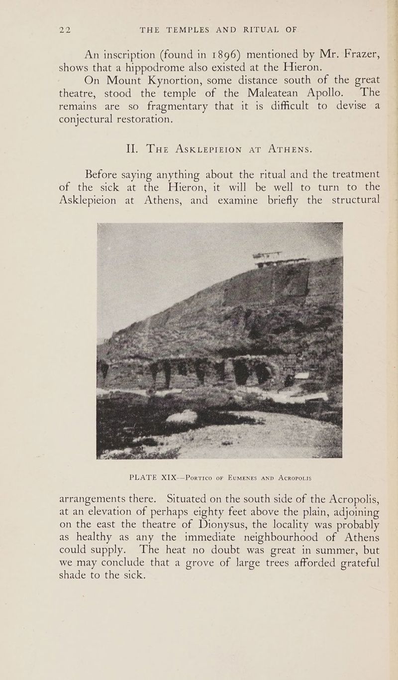 2B, THE. <DEMBRLESSAN DS RITUALS OF An inscription (found in 1896) mentioned by Mr. Frazer, shows that a hippodrome also existed at the Hieron. On Mount Kynortion, some distance south of the great theatre, stood the temple of the Maleatean Apollo. The remains are so fragmentary that it is difficult to devise a conjectural restoration. Il. THe ASKLEPIEION at ATHENS. Before saying anything about the ritual and the treatment of the sick at the Hieron, it will be well to turn to the Asklepieion at Athens, and examine briefly the structural arrangements there. Situated on the south side of the Acropolis, at an elevation of perhaps eighty feet above the plain, adjoining on the east the theatre of Dionysus, the locality was probably as healthy as any the immediate neighbourhood of Athens could supply. The heat no doubt was great in summer, but we may conclude that a grove of large trees afforded grateful shade to the sick.