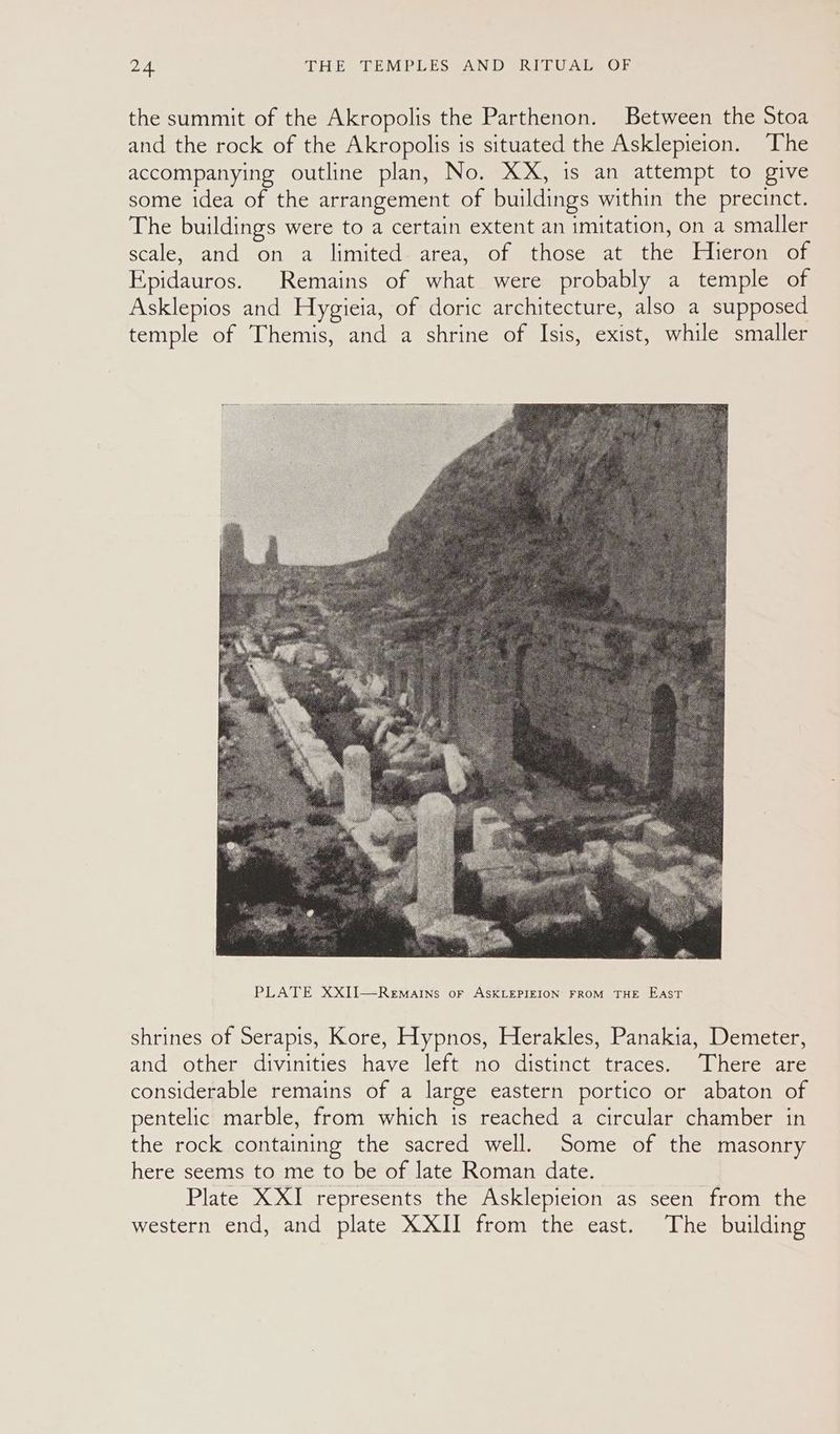 the summit of the Akropolis the Parthenon. Between the Stoa and the rock of the Akropolis is situated the Asklepieion. ‘The accompanying outline plan, No. XX, is an attempt to give some idea of the arrangement of buildings within the precinct. The buildings were to a certain extent an imitation, on a smaller scale, and on a limited. area, of those at the Hieron of Epidauros. Remains of what were probably a temple of Asklepios and Hygieia, of doric architecture, also a supposed temple of Themis, and a shrine of Isis, exist, while smaller shrines of Serapis, Kore, Hypnos, Herakles, Panakia, Demeter, and other divinities have left no distinct traces. There are considerable remains of a large eastern portico or abaton of pentelic marble, from which is reached a circular chamber in the rock containing the sacred well. Some of the masonry here seems to me to be of late Roman date. Plate X XI represents the Asklepieion as seen from the western end, and plate XXII from the east. The building
