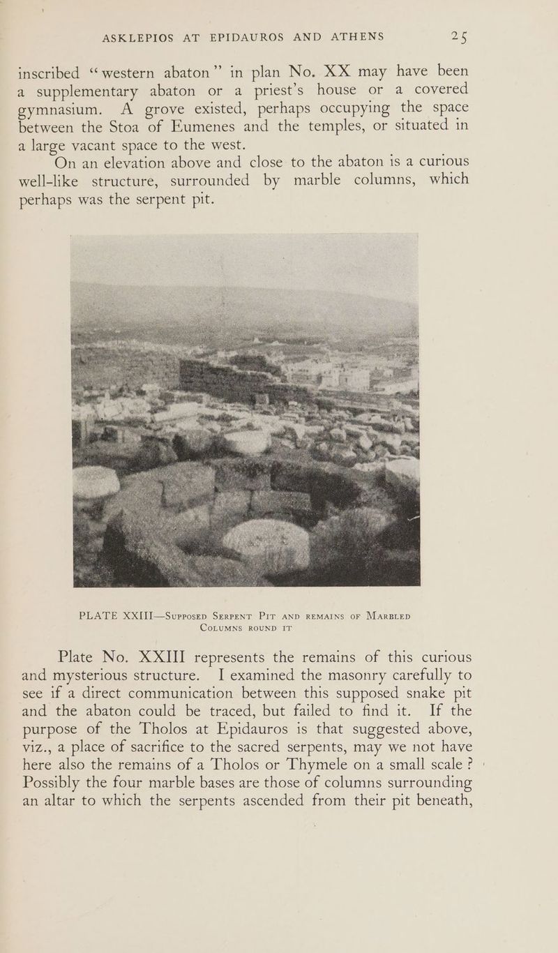 inscribed “western abaton” in plan No. XX may have been a supplementary abaton or a priest’s house or a covered gymnasium. A grove existed, perhaps occupying the space between the Stoa of Eumenes and the temples, or situated in a large vacant space to the west. On an elevation above and close to the abaton is a curious well-like structure, surrounded by marble columns, which perhaps was the serpent pit. Plate No. XXIII represents the remains of this curious and mysterious structure. I examined the masonry carefully to see if a direct communication between this supposed snake pit and the abaton could be traced, but failed to find it. If the purpose of the Tholos at Epidauros is that suggested above, viz., a place of sacrifice to the sacred serpents, may we not have here also the remains of a Tholos or Thymele on a small scale ? Possibly the four marble bases are those of columns surrounding an altar to which the serpents ascended from their pit beneath,