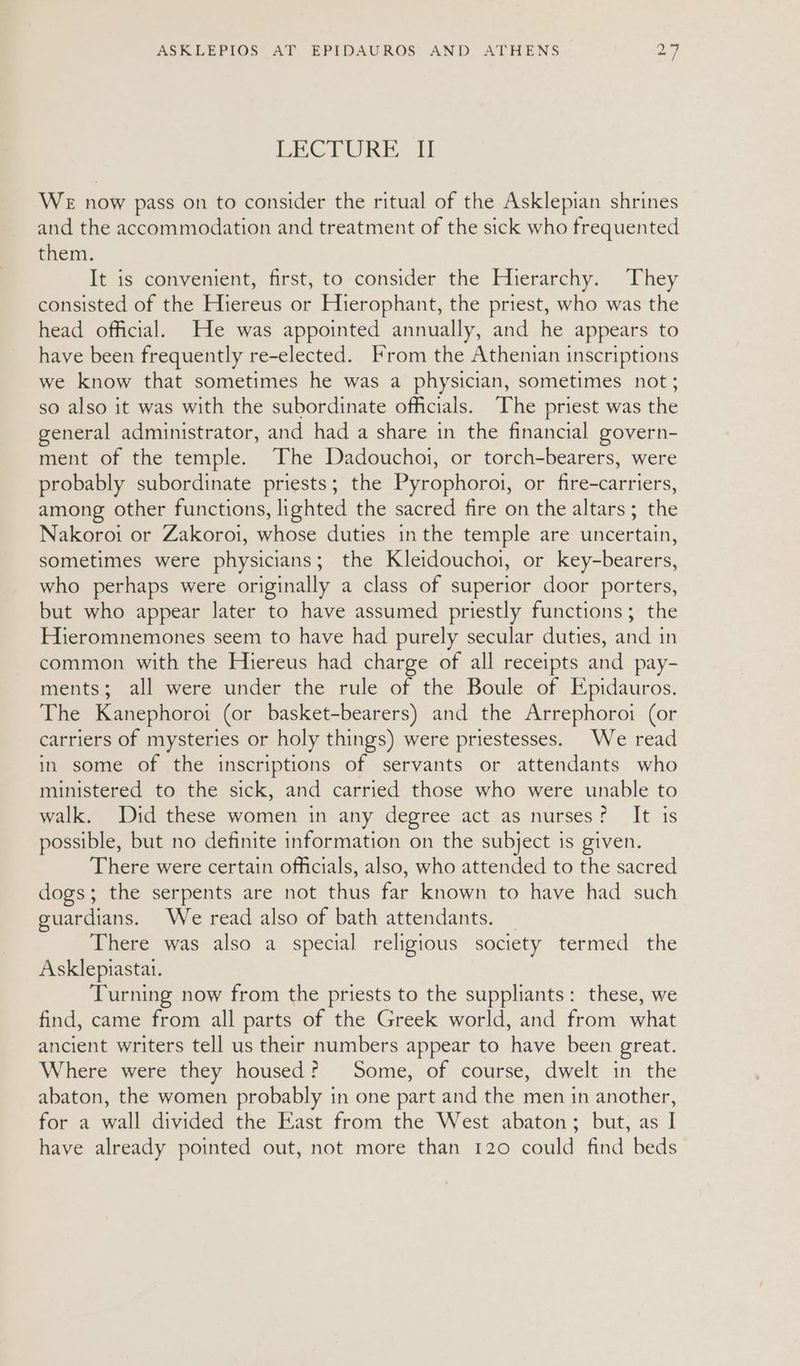 EBC LURE: HT WE now pass on to consider the ritual of the Asklepian shrines and the accommodation and treatment of the sick who frequented them. It is convenient, first, to consider the Hierarchy. They consisted of the Hiereus or Hierophant, the priest, who was the head official. He was appointed annually, and he appears to have been frequently re-elected. From the Athenian inscriptions we know that sometimes he was a physician, sometimes not; so also it was with the subordinate officials. The priest was the general administrator, and had a share in the financial govern- ment of the temple. The Dadouchoi, or torch-bearers, were probably subordinate priests; the Pyrophoroi, or fire-carriers, among other functions, lighted the sacred fire on the altars ; the Nakoroi or Zakoroi, whose duties in the temple are uncertain, sometimes were physicians; the Kleidouchoi, or key-bearers, who perhaps were originally a class of superior door porters, but who appear later to have assumed priestly functions; the Hieromnemones seem to have had purely secular duties, and in common with the Hiereus had charge of all receipts and pay- ments; all were under the rule of the Boule of Epidauros. The Kanephoroi (or basket-bearers) and the Arrephoroi (or carriers of mysteries or holy things) were priestesses. We read in some of the inscriptions of servants or attendants who ministered to the sick, and carried those who were unable to walk. Did these women in any degree act as nurses? It is possible, but no definite information on the subject is given. There were certain officials, also, who attended to the sacred dogs; the serpents are not thus far known to have had such guardians. We read also of bath attendants. There was also a special religious society termed the Asklepiastai. Turning now from the priests to the suppliants: these, we find, came from all parts of the Greek world, and from what ancient writers tell us their numbers appear to have been great. Where were they housed? Some, of course, dwelt in the abaton, the women probably in one part and the men in another, for a wall divided the East from the West abaton; but, as I have already pointed out, not more than 120 could find beds