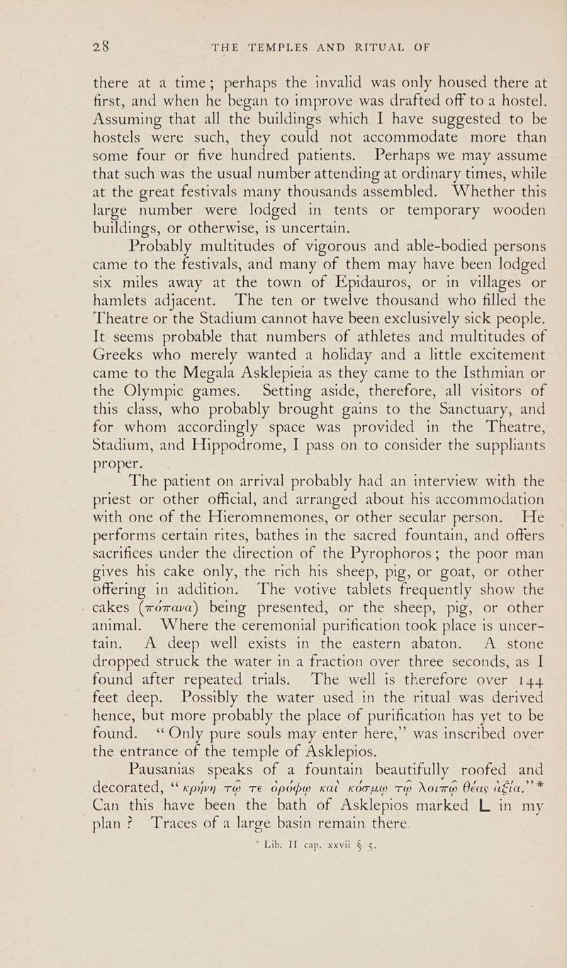 there at a time; perhaps the invalid was only housed there at first, and when he began to improve was drafted off to a hostel. Assuming that all the buildings which I have suggested to be hostels were such, they could not accommodate more than some four or five hundred patients. Perhaps we may assume that such was the usual number attending at ordinary times, while at the great festivals many thousands assembled. Whether this large number were lodged in tents or temporary wooden buildings, or otherwise, is uncertain. Probably multitudes of vigorous and able-bodied persons came to the festivals, and many of them may have been lodged six miles away at the town of Epidauros, or in villages or hamlets adjacent. The ten or twelve thousand who filled the Theatre or the Stadium cannot have been exclusively sick people. It seems probable that numbers of athletes and multitudes of Greeks who merely wanted a holiday and a little excitement came to the Megala Asklepieia as they came to the Isthmian or the Olympic games. Setting aside, therefore, all visitors of this class, who probably brought gains to the Sanctuary, and for whom accordingly space was provided in the Theatre, Stadium, and Hippodrome, I pass on to consider the supplhants proper. The patient on arrival probably had an interview with the priest or other official, and arranged about his accommodation with one of the Hieromnemones, or other secular person. He performs certain rites, bathes in the sacred fountain, and offers sacrifices under the direction of the Pyrophoros; the poor man gives his cake only, the rich his sheep, pig, or goat, or other offering in addition. The votive tablets frequently show the cakes (zerava) being presented, or the sheep, pig, or other animal. Where the ceremonial purification took place is uncer- tain. A deep well exists in the eastern abaton. A stone dropped struck the water in a fraction over three seconds, as | found after repeated trials. The well is therefore over 144 feet deep. Possibly the water used in the ritual was derived hence, but more probably the place of purification has yet to be found. ‘Only pure souls may enter here,” was inscribed over the entrance of the temple of Asklepios. Pausanias speaks of a fountain beautifully roofed and decorated, ‘“‘xpiyvn Tw Te opopw Kat Koouw TH oiTH Oéas akia.”’ * Can this have been the bath of Asklepios marked L in my plan ? ‘Traces of a large basin remain there. ELiby Il cap, xxvii S$) 5.