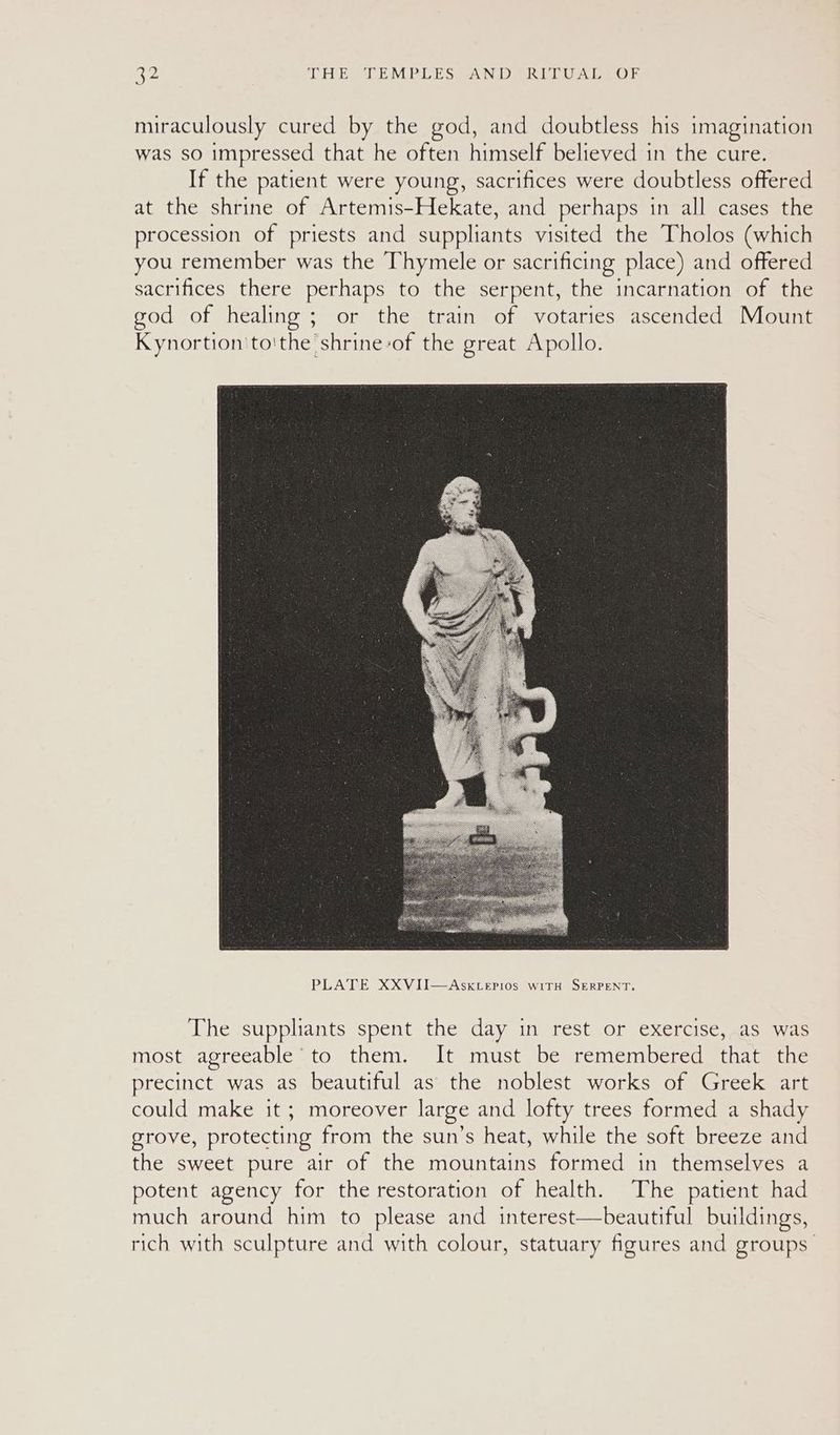 miraculously cured by the god, and doubtless his imagination was so impressed that he often himself believed in the cure. If the patient were young, sacrifices were doubtless offered at the shrine of Artemis-Hekate, and perhaps in all cases the procession of priests and suppliants visited the Tholos (which you remember was the Thymele or sacrificing place) and offered sacrifices there perhaps to the serpent, the incarnation of the god of healing ; or the train of votaries ascended Mount Kynortion'to'the shrine-of the great Apollo. The suppliants spent the day in rest or exercise, as was most agreeable to them. It must be remembered that the precinct was as beautiful as the noblest works of Greek art could make it ; moreover large and. lofty trees formed a shady grove, protecting from the sun’s heat, while the soft breeze and the sweet pure air of the mountains formed in themselves a potent agency for the restoration of health. The patient had much around him to please and interest—beautiful buildings, rich with sculpture and with colour, statuary figures and groups