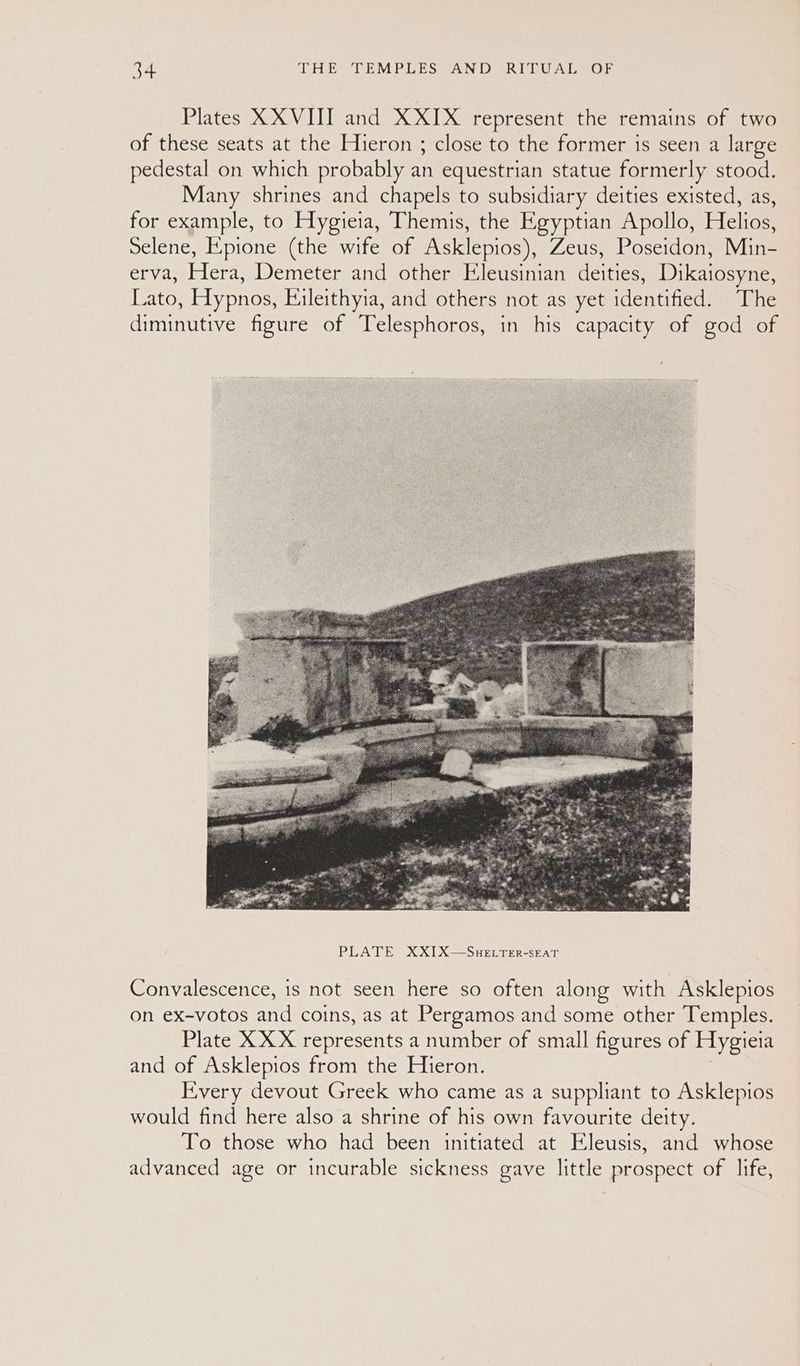 Plates XXVIII and XXIX represent the remains of two of these seats at the Hieron ; close to the former is seen a large pedestal on which probably an equestrian statue formerly stood. Many shrines and chapels to subsidiary deities existed, as, for example, to Hygieia, Themis, the Egyptian Apollo, Helios, Selene, Epione (the wife of Asklepios), Zeus, Poseidon, Min- erva, Hera, Demeter and other Eleusinian deities, Dikaiosyne, Lato, Hypnos, Eileithyia, and others not as yet identified. The diminutive figure of Telesphoros, in his capacity of god of Convalescence, is not seen here so often along with Asklepios on ex-votos and coins, as at Pergamos and some other Temples. Plate XXX represents a number of small figures of Hygieia and of Asklepios from the Hieron. Every devout Greek who came as a suppliant to Asklepios would find here also a shrine of his own favourite deity. To those who had been initiated at Eleusis, and whose advanced age or incurable sickness gave little prospect of life,