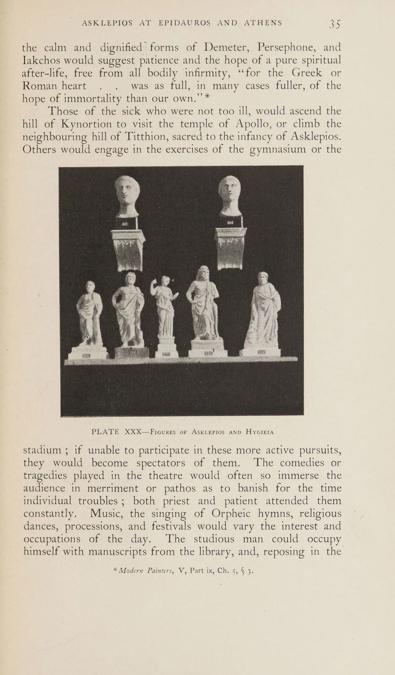 the calm and dignified: forms of Demeter, Persephone, and Jakchos would suggest patience and the hope of a pure spiritual after-life, free from all bodily infirmity, “for the Greek or Roman heart . . was as full, in many cases fuller, of the hope of immortality than our own.’’* Those of the sick who were not too ill, would ascend the hill of Kynortion to visit the temple of Apollo, or climb the neighbouring hill of Titthion, sacred to the infancy of Asklepios. Others would engage in the exercises of the gymnasium or the stadium ; if unable to participate in these more active pursuits, they would become spectators of them. The comedies or tragedies played in the theatre would often so immerse the audience in merriment or pathos as to banish for the time individual troubles; both priest and patient attended them constantly. Music, the singing of Orpheic hymns, religious dances, processions, and festivals would vary the interest and occupations of the day. The studious man could occupy himself with manuscripts from the library, and, reposing in the * Modern Painters, V, Part ix, Ch. 5, § 3.