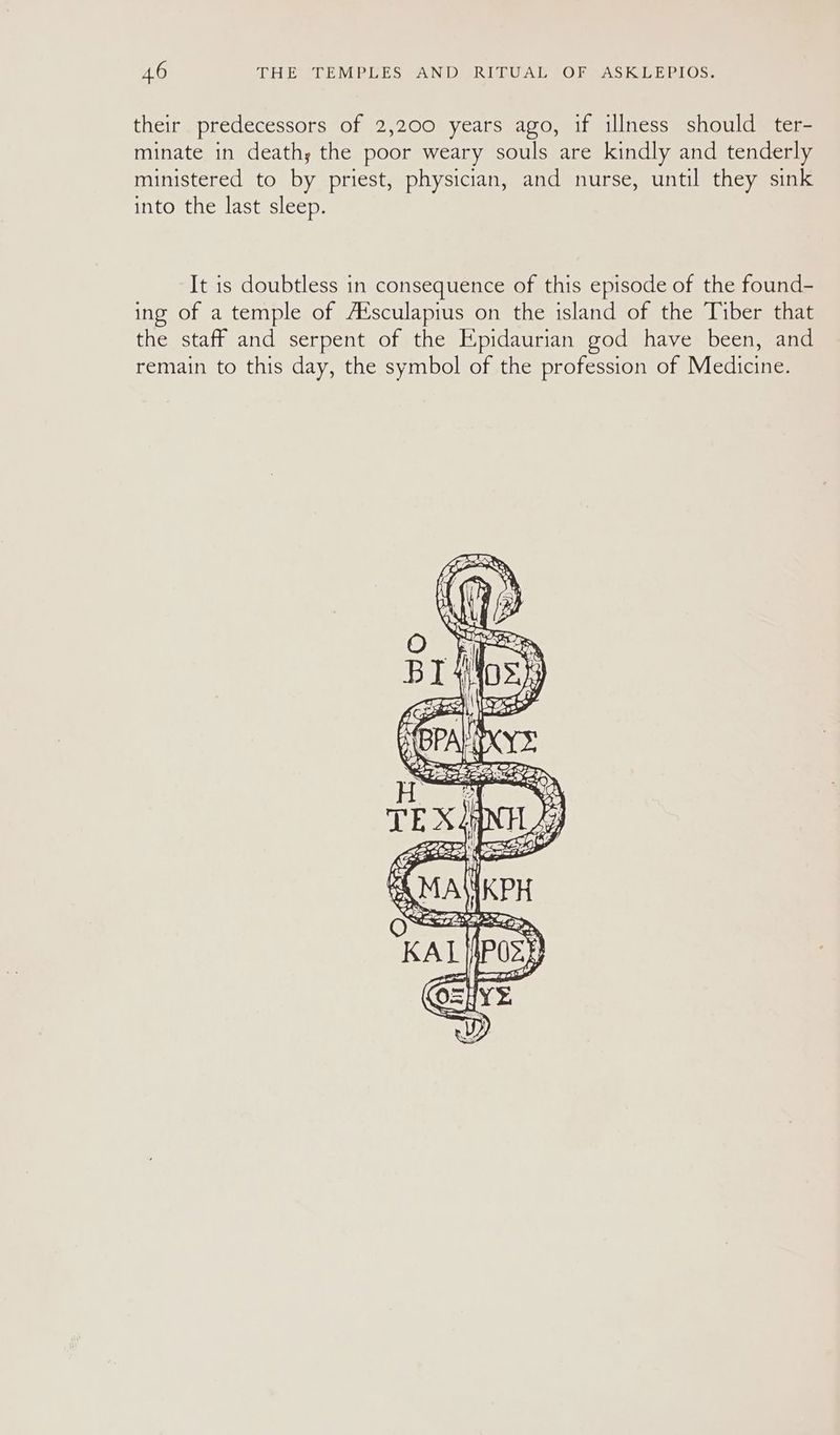 their predecessors of 2,200 years ago, if illness should ter- minate in death; the poor weary souls are kindly and tenderly ministered to by priest, physician, and nurse, until they sink into the last sleep. It is doubtless in consequence of this episode of the found- ing of a temple of A‘sculapius on the island of the Tiber that the staff and serpent of the Epidaurian god have been, and remain to this day, the symbol of the profession of Medicine.