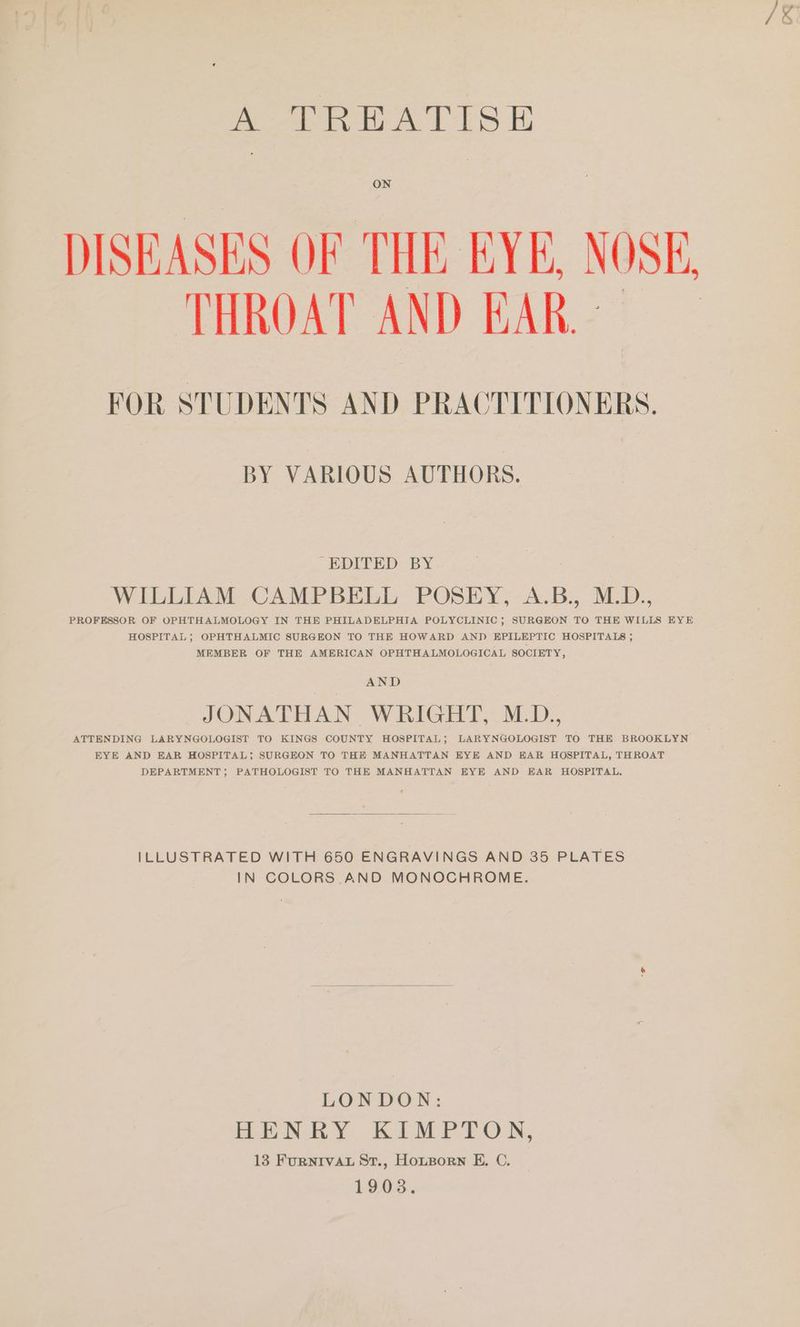 Peery tee Le, ON DISEASES OF THE EYE, NOSK, THROAT AND EAR. - FOR STUDENTS AND PRACTITIONERS. BY VARIOUS AUTHORS. “EDITED BY WILLIAM CAMPBELL POSEY, A.B., M.D., PROFESSOR OF OPHTHALMOLOGY IN THE PHILADELPHIA POLYCLINIC; SURGEON TO THE WILLS EYE HOSPITAL; OPHTHALMIC SURGEON TO THE HOWARD AND EPILEPTIC HOSPITALS ; MEMBER OF THE AMERICAN OPHTHALMOLOGICAL SOCIETY, AND JOIN AC ERAN Wy Gerd oda ATTENDING LARYNGOLOGIST TO KINGS COUNTY HOSPITAL; LARYNGOLOGIST TO THE BROOKLYN EYE AND EAR HOSPITAL; SURGEON TO THE MANHATTAN EYE AND EAR HOSPITAL, THROAT DEPARTMENT; PATHOLOGIST TO THE MANHATTAN EYE AND EAR HOSPITAL, ILLUSTRATED WITH 650 ENGRAVINGS AND 35 PLATES IN COLORS AND MONOCHROME. LONDON: BREN EY KIMPTON, 13 FurRNIVAL St., HouBorn E. C. 1903.