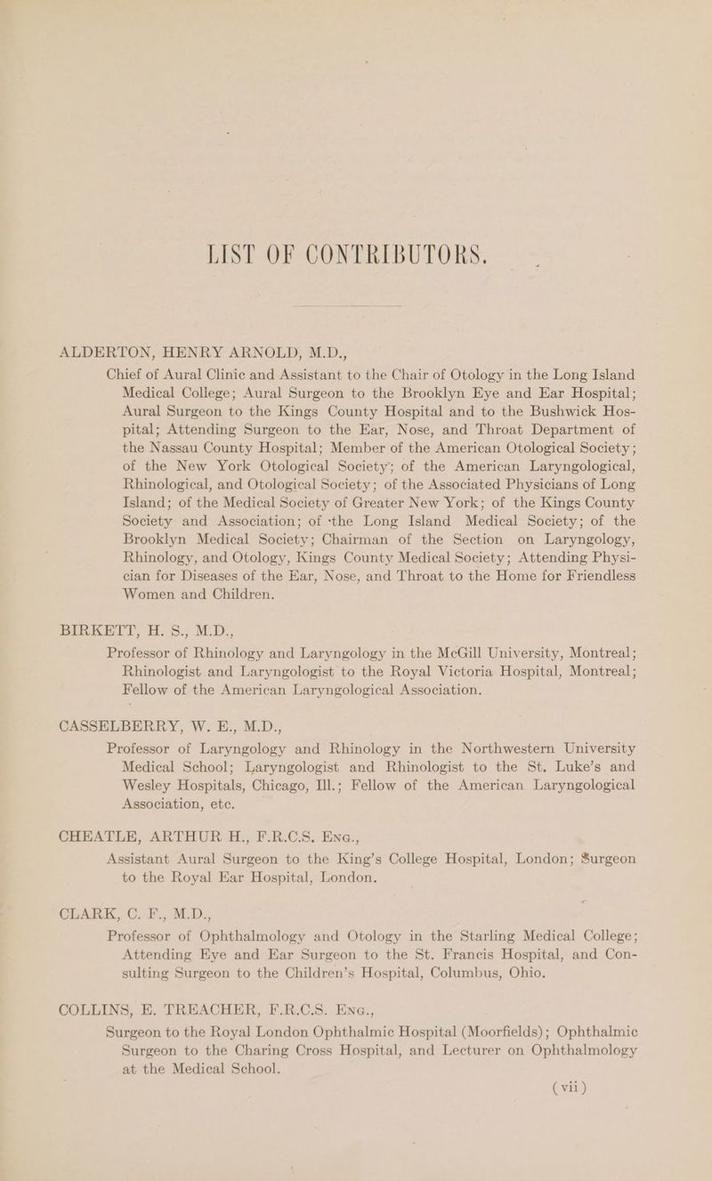 LIST OF CONTRIBUTORS. ALDERTON, HENRY ARNOLD, M.D., Chief of Aural Clinic and Assistant to the Chair of Otology in the Long Island Medical College; Aural Surgeon to the Brooklyn Eye and Ear Hospital; Aural Surgeon to the Kings County Hospital and to the Bushwick Hos- pital; Attending Surgeon to the Ear, Nose, and Throat Department of the Nassau County Hospital; Member of the American Otological Society ; of the New York Otological Society; of the American Laryngological, Rhinological, and Otological Society; of the Associated Physicians of Long Island; of the Medical Society of Greater New York; of the Kings County Society and Association; of ‘the Long Island Medical Society; of the Brooklyn Medical Society; Chairman of the Section on Laryngology, Rhinology, and Otology, Kings County Medical Society; Attending Physi- cian for Diseases of the Ear, Nose, and Throat to the Home for Friendless Women and Children. BInKESTT, oH: S.; MAD., Professor of Rhinology and Laryngology in the McGill University, Montreal; Rhinologist and Laryngologist to the Royal Victoria Hospital, Montreal; Fellow of the American Laryngological Association. CASSELBERRY, W. E., M.D., Professor of Laryngology and Rhinology in the Northwestern University Medical School; Laryngologist and Rhinologist to the St. Luke’s and Wesley Hospitals, Chicago, Ill.; Fellow of the American Laryngological Association, etc. CHEATLE, ARTHUR. H., F.R.C.S. Ene., Assistant Aural Surgeon to the King’s College Hospital, London; Surgeon to the Royal Ear Hospital, London. CLARK, C. F., M.D., Professor of Ophthalmology and Otology in the Starling Medical College; Attending Eye and Ear Surgeon to the St. Francis Hospital, and Con- sulting Surgeon to the Children’s Hospital, Columbus, Ohio. COLLINS, E. TREACHER, F.R.C.S. Ena., Surgeon to the Royal London Ophthalmic Hospital (Moorfields); Ophthalmic Surgeon to the Charing Cross Hospital, and Lecturer on Ophthalmology at the Medical School. ( vil)