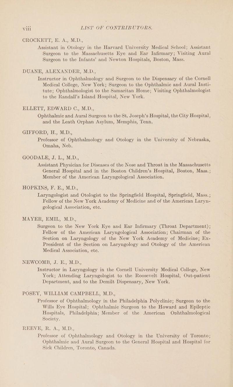 CROCKETT, HE. A., M.D., ‘ Assistant in Otology in the Harvard University Medical School; Assistant Surgeon to the Massachusetts Eye and Ear Infirmary; Visiting Aural Surgeon to the Infants’ and Newton Hospitals, Boston, Mass. DUANE, ALEXANDER, M.D., Instructor in Ophthalmology and Surgeon to the Dispensary of the Cornell Medical College, New York; Surgeon to the Ophthalmic and Aural Insti- tute; Ophthalmologist to the Samaritan Home; Visiting Ophthalmologist to the Randall’s Island Hospital, New York. ELLETT, EDWARD C., M.D., Ophthalmic and Aural Surgeon to the St. Joseph’s Hospital, the City Hospital, and the Leath Orphan Asylum, Memphis, Tenn. GIFFORD, H., M.D., Professor of Ophthalmology and Otology in the University of Nebraska, Omaha, Neb. GOODALE, J. L., M.D., Assistant Physician for Diseases of the Nose and Throat in the Massachusetts General Hospital and in the Boston Children’s Hospital, Boston, Mass. ; Member of the American Laryngological Association. HOPKINS. i. MLD.; Laryngologist and Otologist to the Springfield Hospital, Springfield, Mass. ; Fellow of the New York Academy of Medicine and of the American Laryn- gological Association, etc. MAYER, EMiL, M0, Surgeon to the New York Eye and Ear Infirmary (Throat Department) ; Fellow of the American Laryngological Association; Chairman of the Section on Laryngology of the New York Academy of Medicine; Ex- President of the Section on Laryngology and Otology of the American Medical Association, etc. NEWCOMB, J. E., M.D., Instructor in Laryngology in the Cornell University Medical College, New York; Attending Laryngologist to the Roosevelt Hospital, Out-patient Department, and to the Demilt Dispensary, New York. POSEY, WILLIAM CAMPBELL, M.D., Professor of Ophthalmology in the Philadelphia Polyclinic; Surgeon to the Wills Eye Hospital; Ophthalmic Surgeon to the Howard and Epileptic Hospitals, Philadelphia; Member of the American Ophthalmological Society. REEVE, R. A., M.D., Professor of Ophthalmology and Otology in the University of Toronto; Ophthalmic and Aural Surgeon to the General Hospital and Hospital for Sick Children, Toronto, Canada.