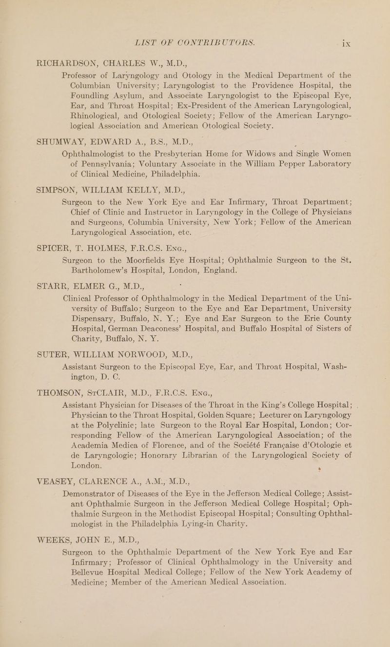 RICHARDSON, CHARLES W., M.D., Professor of Laryngology and nheiiey in the Medical Department of the Columbian University; Laryngologist to the Providence Hospital, the Foundling Asylum, and Associate Laryngologist to the Episcopal Eye, Ear, and Throat Hospital; Ex-President of the American Laryngological, Rhinological, and Otological Society; Fellow of the American Laryngo- logical Association and American Otological Society. SHUMWAY, EDWARD A., B.S., M.D., Ophthalmologist to the le cia Home for Widows and ingle Women of Pennsylvania; Voluntary Associate in the William Pepper Laboratory of Clinical Medicine, Philadelphia. SIMPSON, WILLIAM KELLY, M.D., Surgeon to the New York Eye and Ear Infirmary, Throat Department; Chief of Clinic and Instructor in Laryngology in the College of Physicians and Surgeons, Columbia University, New York; Fellow of the American Laryngological Association, ete. SPICER, T. HOLMHS, F.R.C.S. Ena., Surgeon to the Moorfields Eye Hocpiall Ophthalmic Surgeon to the St. Bartholomew’s Hospital, London, England. STARR, ELMER G., M.D Clinical Professor of Ophthalmology in the Medical Department of the Uni- versity of Buffalo; Surgeon to the Eye and Ear Department, University Dispensary, Buffalo, N. Y.; Eye and Ear Surgeon to the Erie County Hospital, German Deaconess’ Hospital, and Buffalo Hospital of Sisters of Charity, Buffalo, N. Y. SUTER, WILLIAM NORWOOD, M.D., Assistant Surgeon to the Episcopal Eye, Ear, and Throat Hospital, Wash- ington, D. C. THOMSON, SrCLAIR, M.D., F.R.C.S. Ena., Assistant Physician for Diseases of the Throat in the King’s College Hospital; . Physician to the Throat Hospital, Golden Square; Lecturer on Laryngology at the Polyclinic; late Surgeon to the Royal Ear Hospital, London; Cor- responding Fellow: of the American Laryngological Association; of the Academia Medica of Florence, and of the Société Francaise d’Otologie et de Laryngologie; Honorary Librarian of the Laryngological Society of London. VEASEY, CLARENCE A., A.M.,M.D., Demonstrator of Diseases of the Eye in the Jefferson Medical College; Assist- ant Ophthalmic Surgeon in the Jefferson Medical College Hospital; Oph- thalmic Surgeon in the Methodist Episcopal Hospital; Consulting Ophthal- mologist in the Philadelphia Lying-in Charity. WEEKS, JOHN E., M.D., Surgeon to the Ophthalmic Department of the New York Eye and Ear Infirmary; Professor of Clinical Ophthalmology in the University and Bellevue Hospital Medical College; Fellow of the New York Academy of Medicine; Member of the American Medical Association. $