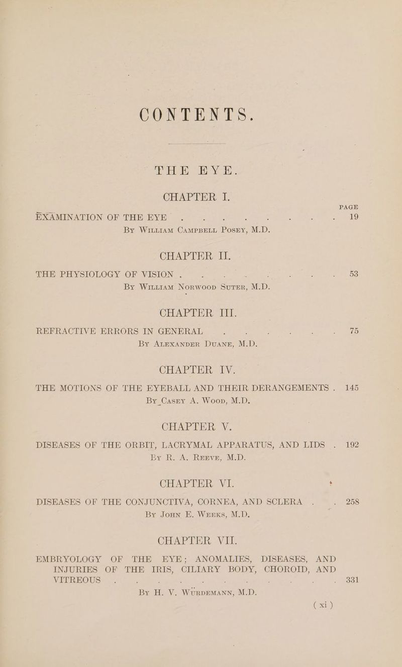 CONTENTS. ie ha sO Oe De CHAPTER I. PAGE EXAMINATION OF THE EYE . feo: : . emer (0 By WiLLiaAM CAMPBELL PosrEy, M.D. CHAPTER, II. THE PHYSIOLOGY OF VISION . : : : : 2 oS By Witi1am Norwoop Suter, M.D. CHAPTER MT. REFRACTIVE ERRORS IN GENERAL i : ae ES. By ALEXANDER DvuANsz, M.D. CHAPTER IV. THE MOTIONS OF THE EYEBALL AND THEIR DERANGEMENTS . 145 By Cassy A. Woop, M.D. CHAPTER, V. DISEASES OF THE ORBIT, LACRYMAL APPARATUS, AND LIDS . 192 By BK. A. Repyve, M.D: CHAPTER VI. , DISEASES OF THE CONJUNCTIVA, CORNEA, AND SCLERA . .. 258 By Joun E. Wunxs, M.D. CHAPTER VII. EMBRYOLOGY OF THE EYE; ANOMALIES, DISEASES, AND INJURIES OF THE IRIS, CILIARY BODY, CHOROID, AND VITREOUS . ’ . . 331 By H. V. Wurpemann, M.D. (x1 )