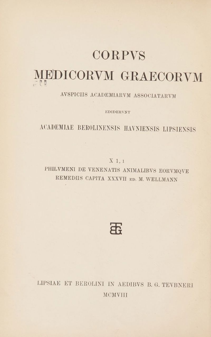 CORPVS MEDICORVM GRAECORVM AVSPICIIS ACADEMIARVM ASSOCIATARVM EDIDERVNT ACADEMIAE BEROLINENSIS HAVNIENSIS LIPSIENSIS o PHILVMENI DE VENENATIS ANIMALIBVS LEORVMQVE REMEDIIS CAPITA XXXVII zp. M. WELLMANN se LIPSIAE ET BEROLINI IN AEDIBVS B. G. TEVBNERI MCMVIIH