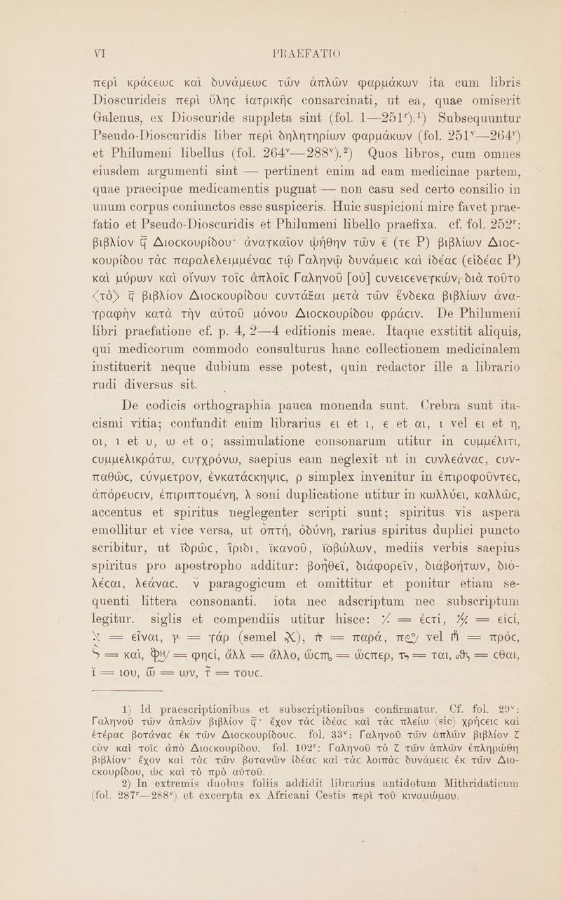 Tépl kpáceuc koi oóuváueuc Tüv GmÀUOv qopudkuv 1ta eum libris Dioseurideis mepi UAnc iorpixfjc consarcinati, ut ea, quae omiserit Galenus, ex Dioseuride suppleta sint (fol. 1—2517).!) Subsequuntur Pseudo-Dioscuridis liber mepi ónMqmpíuv oapuáxkuv (fol. 251—264) et Philumeni libellus (fol. 264:—2883).?) Quos libros, eum omnes eiusdem argumenti sint — pertinent enim ad eam medicinae partem, quae praeeipue medicamentis pugnat — non casu sed certo consilio in unum corpus coniunctos esse suspiceris. Huile suspicioni mire favet prae- fatio et Pseudo-Dioscuridis et Philumeni libello praefixa. cf. fol. 252: BiBAiov Q Aiockoupióou' àvarkotov di8nv vOv € (re P) BipAtuv Aivoc- Koupióou ràüc rapoAeAeiuuévac ti) l'aàqvi) oóuvápeic xai ioóéac (eioéac P) Koi uUpu)v xoi otvuv roic àáràÀoic l'aàqvoO [oU] cuveiceverkuv; 61€ T0010 (105 G BiBAiov Aiockouptíbou cuvróá£ai uerà vv évoexo QiBMuv àva- Ypoqrv xarà Tv aU0To00 uóvou Aiockoupíóou ppáciv. De Philumeni libri praefatione cf. p. 4, 2—4 editionis meae. Itaque exstitit aliquis, qui medicorum commodo eonsulturus hane collectionem medicinalem insütuerit neque dubium esse potest, quin redactor ille a librario rudi diversus sit. De eodieis orthographia pauca monenda sunt. Crebra sunt ita- cismi vitia; confundit enim librarius €» et i, € et oi, 1 vel e et n, ot, 1t el. vu, w et o; assimulatione eonsonarum utitur in cuuuéAiri, CuuueAikpáruU, cuTXpÓvu, saepius eam neglexit ut in cuvAeóvac, cuv- Ta00c, cóvuerpov, évkarácknyic, p simplex invenitur in émipogoóvrec, GTtópeuciv, émipirrouévn, À soni duplicatione utitur 1n kujjAUet, kaÀAuc, accentus et spiritus neglegenter scripti sunt; spiritus vis aspera emollitur et vice versa, ut omtíj óbUvn, rarius spiritus duplici puncto scribitur, ut iópü)c, ipibi, ikavoO, lopuühuv, medius verbis saepius spiritus pro apostropho additur: Bon0ei, oiXqopeiv, bidBor]ruv, o1i0- Aécoi, Aeàvoc. v paragogicum et omittitur et ponitur etiam se- quenti littera consonanti. iota nee adseriptum nee subseriptum legitur. siglis et compendiis utitur hisce: 7 — éctí, 74 — eicí, X es evoi, y —- yàp. (Semel XX), TF e m0pó, wor vel PI. MpOS 5 Küi H/-— pnci, dAX — QAO, UcTL — UCITeD, Ts — s edo EDO í — 10v, (0 — uv, 1 — Touc. 1) Id praeseriptionibus et subseriptionibus confirmatur. Cf. fol 29v: FaAqvoO TUv ónAGv BigAtov q* Éxov vàc ióéac xai vàc mÀe(w (sic) xpricewc. kai érépac Borávac ék vÓv Aiockouplóouc. fol. 33: [aAnvoO Tv ómAüv B1iBAiov Z CcUv kai voic àmó Aiockouptóou. fol. 1027: loAqvoO vÓ Z róÀv ÓámMóv émAnpu)0n BiBAtov: éxov xai vàc Tü)v Boravüv ióéac kai ràc Aowràüc Ouvóueic ék TÜü v A10- ckoupibou, tüc kai vÓ TmpóÓ aUTo0. 2) In extremis duobvs folis addidit librarius antidotum Mithridaticum (fol. 287— 288) et excerpta ex Africani Cestis mepi ToO kivautouov.