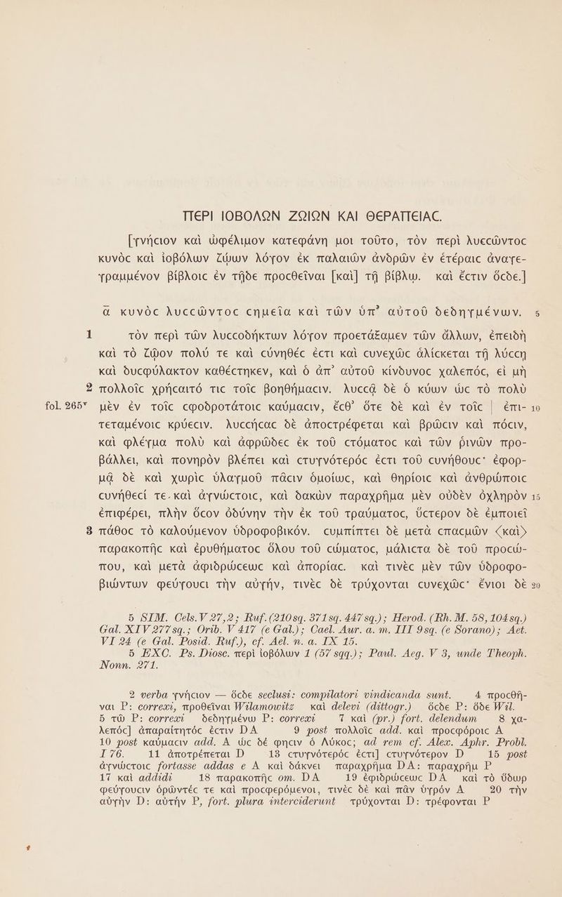 9 fol. 265 TT€PI IOBOAON ZQ9IQN KAI OCPATTEIAC. [Yvfciov xai dqpéMpov karepávn uot roOTo, TÓVv mepi Auccü)vroc Kuvóc koi ioBóNuv Züwv Aóov éx maAow)v dvópuü)v év érépaic àvave- vpauuévov BíBAoic év Tfjoe mpocOetvoi [xoi] rjj BíBAu. — koi écriv ócoe.] &amp; KUvÓC Auccá vtoc cnueia kai rüv óm aUToO0 bebónruévuv. TÓV Trepi TU)V Auccoómnkruv Aóvov mpoerá£auev TÓVv dÀAuv, Émeiór Koi TÓ Cüjov TOÀO0 Te koi cóvnOéc écri xoi cuvexóc dMíckeroi Tfj Aóccn xài óucpüAakrov kxaOÉéctnkev, xoi ó àr' aüToO kívoóuvoc xoAemóc, ei ur) TOÀAoic xpricairÓ Tic TOoic BonOnpaciv. Auccá óé€ Ó KkUuv uc TÓ TOÀU uév év Toic cpobporároic xobuaciv, écO' Óre b€ xoi Éév roic | émi- TeTOuÉévoic Kkpüeciv. Auccücac € àmocrtpégperai xoi Bpüciv xai móc, Koi pÀéfua TOÀU koi àqppü)óec éx ToO cróuaroc kai TUV pivü)v mrpo- BàAAe,u koi movnpóv BAémei xai cruYTvóTepóc écrit 100 cuvriOouc: éqop- MG 6€ xoi xupic UoAoa[uo0 Tcv Óuotuc, xoi Onpíoic xoi àvOpurmoic cuvijQeci ve.xai d[viücTOICc, koi óakuüv mopaxofjua uev oUóév ÓyAnpóv émipépei, mÀTv Oócov óbóUvnv tiv ék roO rpaUuaroc, Ücrepov 5€ Éurroiet Tó00c 1Ó kaXoUuevov oópogofikóv. cuumimter 6€ uerà crraculv. (koi mopakormíjc xoi épuOnuaroc óÀou ToO ci)uatoc, u&amp;Aicra ó€ TOU Tpocu- TOU, KOl uerà àqiópuuceuc xoi dmopíac. xol rivéc uév TÓ V 0o6pogo- Bubvruv geüvouci Tv aU[ü/v, Triwvéc 6€ ToUxovrat CuveyüC' évior o€ 5 SIM. Cels.V 27,2; Ruf.(210sq. 871sq. 447sq.); Herod. ( Rh. M. 58, 104 sq.) Gal. XIV 2775q.; Orib. V 417 (e Gal.); Cael. Aur. a. m. III 9sq. (e Sorano); Aet. VI 24 (e Gal. Posid. Ruf.), cf. Ael. n. a. IX 15. 5 EXC. Ps. Diosc. vepi iopóNwv 1 (57 sqq.) ; Paul. Aeg. V 3, unde Theoph. Nonn. 271. 2 verba x*v')cvv — ó6cóe seclusi: compilatori vindicanda sunt. 4 mpocef|- vot P: correxo, npoO0civoi W?lamow?tz — xai delevi (dittogr.) | ócoóe P: 66e Wil. 5 vÀ P: correx — oóeónuévu) P: correac * xoi (pr.) fort. delendwm 8 xa- Aenóc] ómapatrqróc écriv DA 9 post moAAoic add. xai mpocpópoic À 10 post xaopaciv add. À dic 6€ quav ó Aókoc; ad rem cf. Alex. Aphr. Probl. I 76. 11 óà&amp;morpémerai D 18 crv[vórepóc écui] crvrvórepov D 15 post &amp;vvücroic fortasse addas e À xoi óóáxve — moapaxpfjua DÀ: mapaypfju P 17 xai add^d? 18 mapaxkomíjc om. DA 19 épiópü)ceuc DA — xai vó Üoóup qeüYvouciv ópü)vréc ve kai mpocqpepóuevoi, tTivéc o6 kai màv o Tpóv A 20 Tüv aU(v D: abtüv P, fort. plura snterciderunt | vpóxyovrai D: cpépovroi P